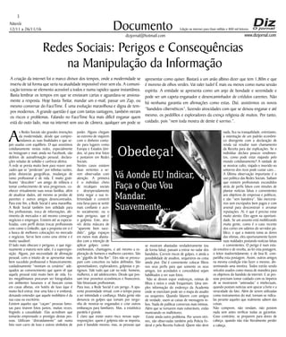 Niterói
12/11 a 26/11/16
www.dizjornal.com
3
Documento
dizjornal@hotmail.com
Edição na internet para Hum milhão e 800 mil leitores
Redes Sociais: Perigos e Consequências
na Manipulação da Informação
A criação da internet foi o marco divisor dos tempos, onde a modernidade se
inseriu de tal forma que seria na atualidade impossível viver sem ela. A comuni-
cação tornou-se elemento acessível a todos e numa rapidez quase instantânea.
Basta lembrar os tempos em que se enviavam cartas e aguardava-se ansiosa-
mente a resposta. Hoje basta Twitar, mandar um e-mail, passar um Zap, ou
mesmo conversar do FaceTime. É uma evolução maravilhosa e digna de tem-
pos modernos. A grande questão é que com tantas vantagens, também vieram
os riscos e problemas. Falando no FaceTime fica mais difícil enganar quem
está do outo lado, mas na internet sem uso de câmera, qualquer um pode se
As Redes Sociais são grandes invenções
da modernidade, desde que compre-
endamos as suas finalidades e que se-
jam usadas com equilíbrio. O que assistimos
cotidianamente nestas redes, especialmente
no Instagram e mais ainda no Facebook, são
delírios de autoafirmação pessoal, declara-
ções veladas de solidão e carência afetiva.
A rede se presta muito bem para reaver ami-
zades que se “perderam” por infinitas razões,
pelas distancias geográficas, mudanças de
rumo profissional e de vida. É muito grati-
ficante “descobrir” um amigo de infância e
tomar conhecimento de seus progressos, co-
nhecer virtualmente suas novas famílias, além
de atualizar dados, até mesmo as perdas de
parentes e outros amigos desencontrados.
Para este fim, a Rede Social é uma maravilha.
A Rede Social também tem utilidade para
fins profissionais, troca de informações, afe-
rimento de mercados e até mesmo conseguir
negócios e empregos. Existem até as especia-
lizadas, com perfil destas trocas profissionais
com como o LinkedIn, que a proposta em si é
a busca de melhores colocações no mercado
e negócios. Serve bem como uma vitrine e é
muito saudável.
O lado mais obscuro e perigoso, e que inge-
nuamente a maioria nem sabe, é a superexpo-
sição. Alguns, por necessidade de afirmação
pessoal, com o intuito de se apresentar mais
bem sucedido profissional e financeiramente,
cuidadosamente “montam os cenários” ade-
quados ao convencimento que quem vê que
aquela pessoal está muito bem de vida. Es-
tes megalômanos procuram ser fotografados
em ambientes luxuosos e aí buscam cenas
em casas alheias, em hotéis de luxo (que é
muito fácil entrar, tirar uma foto e ir embora),
deixando entender que aquele mobiliário é da
sua casa ou escritório.
Existem aqueles que “caçam” pessoas famo-
sas para tirarem fotos juntos, muitas vezes,
fingindo a casualidade. Elas acreditam que
tomarão emprestado o prestígio destas pes-
soas. Utilizam “distraidamente” sair numa
foto num carro de luxo e outros símbolos de
poder. Alguns chegam
ao extremo de viajarem
com o dinheiro conta-
do para lugares como
Europa e Estados Uni-
dos, só para tirar fotos
e postarem em Redes
Sociais.
Nestes casos existem
duas vertentes a se-
rem observadas com
atenção. A primeira
é o indivíduo cheio
de recalques sociais
e desesperadamente
tenta negar a sua in-
ferioridade e constrói
esta farsa para se sentir
mais confiante e acei-
to socialmente; ou o
mais perigoso, que é
o golpista. Este, atra-
vés desta máscara de
“aparente bem suce-
dido”, galga espaços
em meios mais abasta-
dos com a intenção de
aplicar golpes: como
estelionatos, chantagens, e até mesmo a ex-
ploração de homens e mulheres carentes. São
os “gigolôs de fina flor”. Eles não se preocu-
pam com conceitos ou lados definidos. São
aproveitadores, exploradores, golpistas e pe-
rigosos. Vale tudo que cair na rede: homens,
mulheres, e até adolescentes. Desde que pos-
sam tirar proveitos econômicos e financeiros.
São bissexuais profissionais.
Para isso, a Rede Social é um perigo. A apa-
rente proximidade virtual, com o tempo passa
a ser intimidade e confiança. Muita gente não
denuncia os golpes que tomam por vergo-
nha de mostrar-se enganados e criar outros
embaraços para familiares. Mas, a estatística
paralela é grande.
É claro que existe outro risco nessas supe-
rexposições: quem é golpista não se importa,
pois é bandido mesmo, mas, as pessoas que
se mostram abastadas verdadeiramente (ou
de forma falsa), passam a entrar no radar dos
bandidos. Correm riscos de golpes, e ainda a
possibilidade de assaltos, sequestros ou coisa
ainda pior. Daí é conveniente colocar filtros
nos seus perfis para que somente os seus
amigos, (os acordados e concedidos) sejam
habilitados a ver suas fotos.
Não se devem expor endereços, rotinas de
filhos e netos e onde frequentam. Uma sim-
ples informação do endereço da Academia
onde se exercitam pode ser o mapa do assalto
ou sequestro. Quando falarem com amigos
de verdade, usem as caixas de mensagens in-
box. Nada de publicar conversas mais intimas.
Além que se tornarem mais vulneráveis, estão
municiando os malfeitores.
Existe ainda outro problema. Por serem vitri-
nes, são observadas também pela Policia Fe-
deral e pela Receita Federal. Quem não deve
nada, fica na tranquilidade, entretanto,
a ostentação de um padrão econômi-
co divergente com a declaração de
renda vai resultar num chamamento
da Receita para dar explicações. Se o
indivíduo declara poucos rendimen-
tos, como pode estar viajando pelo
mundo cotidianamente? A vaidade de
se mostrar culto, viajado e inserido no
universo dos ricos pode custar caro...
A Última observação importante é o
uso político das Redes Sociais. Saibam
que existem profissionais escondidos
atrás de perfis falsos com missões de
plantar notícias falsas e convenientes
aos objetivos de empresas e políticos,
e são “sem bandeira”. São mercená-
rios sem escrúpulos bem pagos e com
arsenal para desconstruir e arruinar
reputações. Aí, é que é preciso estar
muito atento. Eles agem na oportuni-
dade, Se um assunto está mobilizando
muita gente, como é o caso recente
dos cortes em salários do servidor pú-
blico, e que a maioria toma as dores
das vítimas, eles oportunamente fazem
suas maldades postando notícias falsas
e convenientes. O perigo é num esta-
do emotivo e de revolta, ao ler esta postagem,
o leitor inadvertidamente, e de boa fé, com-
partilha esta postagem. Assim, outros amigos
na mesma condição irão fazer o mesmo, dis-
seminando uma mentira. Todos estrão sendo
veículos usados como massa de manobra para
os objetivos do bandido da internet. E as pes-
soas precisam tomar cuidado com os ímpetos
de se mostrarem “antenadas” e intelectuais,
quando postam notícias sem apurar a forte e a
veracidade do fato. Além de serem utilizadas
como instrumentos do mal, tornam-se ridícu-
las perante aqueles que realmente sabem das
coisas.
Não comprem, não vendam, não postem
nada sem antes verificar todas as garantias.
Caso contrário, se preparem para dores de
cabeça, quando não irão literalmente perder
a cabeça.
apresentar como quiser. Bastará a um anão albino dizer que tem 1,80m e que
é moreno de olhos verdes. Vai valer tudo! É mais ou menos como numa sessão
espírita. A entidade se apresenta como um anjo de bondade e serenidade e
pode ser um capeta enganador e desencaminhador de crédulos carentes. Não
há nenhuma garantia em afirmações como estas. Daí, assistirmos os novos
“bandidos cibernéticos”, fazendo atrocidades com que se deixou enganar e até
mesmo, os pedófilos e exploradores da crença religiosa de muitos. Por tanto,
cuidado, pois “nem toda mostra de dente é sorriso.”.
Vá Aonde EU Indicar,
Faça o Que Vou
Mandar.
Suavemente....
Obedeça!
 