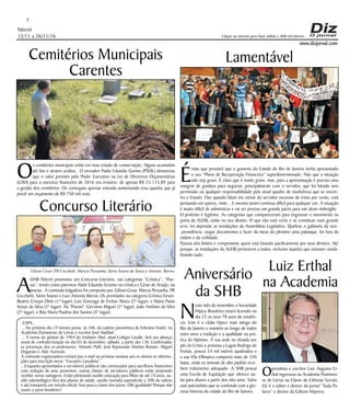 Niterói
12/11 a 26/11/16
www.dizjornal.com
7
Edição na internet para Hum milhão e 800 mil leitores
Cemitérios Municipais
Carentes
O
s cemitérios municipais estão em mau estado de conservação. Alguns acumulam
até lixo e atraem urubus. O vereador Paulo Eduardo Gomes (PSOL) denunciou
que o valor previsto pelo Poder Executivo na Lei de Diretrizes Orçamentárias
(LDO) para o exercício financeiro de 2016 era irrisório, de apenas R$ 25.115,89 para
a gestão dos cemitérios. Ele conseguiu aprovar emenda aumentando essa quantia que já
prevê um orçamento de R$ 750 mil reais.
Concurso Literário
A
OAB Niterói promoveu um Concurso Literário, nas categorias “Crônica”, “Poe-
sia”, tendo como patronos Alaôr Eduardo Scisínio na crônica e César de Araújo, na
poesia. A comissão Julgadora foi composta por, Gilson Cesar, Marcia Pessanha, PR
Cecchetti, Sávio Soares e Luiz Antonio Barros. Os premiados na categoria Crônica foram:
Beatriz Crespo Dinis (1ª lugar); Luiz Gonzaga de Freitas Abreu (2º lugar), e Maria Paula
Seixas da Silva (3º lugar). Na "Poesia": Gervásio Miguel (1º lugar), João Antônio da Silva
(2º lugar), e Rita Maria Paulina dos Santos (3º lugar).
Lamentável
É
mais que provável que o governo do Estado do Rio de Janeiro tenha apresentado
o seu “Plano de Recuperação Financeira” superdimensionado. Não que a situação
não seja grave. É claro que é muito grave, mas, para a apresentação é preciso uma
margem de gordura para negociar, principalmente com o servidor, que foi fatiado sem
permissão ou qualquer responsabilidade pelo atual quadro de insolvência que se encon-
tra o Estado. Eles quando falam em retirar do servidor recursos de trinta por cento, está
pensando em quinze, vinte... E mesmo assim continua difícil para qualquer um. A situação
é muito difícil de administrar e vai ser preciso um grande pacto para sair deste imbróglio.
O protesto é legítimo. As categorias que compareceram para engrossar o movimento na
porta da ALERJ, estão no seu direito. O que não está certo e se constituiu num grande
erro, foi depredar as instalações da Assembleia Legislativa. Quebrar o gabinete da vice-
-presidência, rasgar documentos e fazer da mesa do plenário uma palanque, foi fora da
ordem e da civilidade.
Passou dos limites e compromete quem está lutando pacificamente por seus direitos. Até
porque, as instalações da ALERJ pertencem a todos, inclusive àqueles que estavam vanda-
lizando tudo.
Aniversário
da SHB
N
este mês de novembro a Sociedade
Hípica Brasileira estará fazendo no
dia 25 os seus 78 anos de existên-
cia. Este é o clube hípico mais antigo do
Rio de Janeiro e mantém ao longo de todos
estes anos a tradição e a qualidade na prá-
tica do hipismo. A sua sede na situada aos
pés do Cristo e próxima a Lagoa Rodrigo de
Freitas, possui 54 mil metros quadrados e
a sua Vila Olímpica comporta mais de 350
baias, onde os animais de alto padrão rece-
bem tratamento adequado. A SHB possui
uma Escola de Equitação que oferece au-
las para alunos a partir dos oito anos. Salve
este patrimônio que se confunde com a glo-
riosa historia da cidade do Rio de Janeiro.
ZAPS...
... No próximo dia 24 tomara posse, às 16h, da cadeira paronímica de Feliciano Sodré, na
Academia Fluminense de Letras o escritor José Haddad.
... A turma do ginásio de 1964 do Instituto Abel, atual Colégio Lasalle, fará seu almoço
anual de confraternização no dia 03 de dezembro, sábado, a partir das 13h. Confirmadas
as presenças dos ex-professores, Antonio Puhl, José Raymundo Martins Romeo, Miguel
Ongarato e Alair Azevedo.
A comissão organizadora enviará por e-mail na próxima semana aos ex-alunos as informa-
ções para inscrição nesse “Encontro Lassalista”.
...Enquanto aposentados e servidores públicos são convocados para sacrifícios financeiros
com redução de seus proventos, outras classes de servidores públicos estão propondo
receber novas vantagens. Estão pleiteando auxilio educação para filhos de até 24 anos, au-
xilio odontológico fora dos planos de saúde, auxilio moradia equivalente a 20% do salário
e até transporte em veículo oficial. Isso para a classe dos juízes. Olô igualdade! Porque não
ouves o povo brasileiro?
Ojornalista e escritor Luiz Augusto Er-
thal ingressou na Academia Fluminen-
se de Letras na Classe de Ciências Sociais.
Ele é o editor e diretor do jornal “Toda Pa-
lavra” e diretor da Editora Nitpress.
Luiz Erthal
na Academia
Gilson Cesar, PR Cecchetti, Marcia Pessanha, Sávio Soares de Souza e Antonio Barros
 