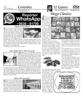 Niterói
12/11 a 26/11/16
www.dizjornal.com
9
Conexões
erialencar.arte@gmail.com
E! Games
dizjornal@hotmail.com
Jêronimo Falconi
Mega Clássico
É
minha gen-
te, acabou o
grande mis-
tério; e como mui-
tos já imaginavam,
a Tectoy vai relan-
çar o clássico Mega
Drive no Brasil.
A edição limitada
será comercializada
em junho de 2017
pelo preço de apro-
ximadamente R$
450,00; contudo
na pré-venda cus-
tará R$ 400 ao ser
adquirido através
do site oficial da empresa fabricante.
O aparelho será bivolt e virá com apenas
um controle de três botões e com entrada
para os bons, velhos e clássicos cartuchos.
Controles e cartuchos antigos vão funcio-
nar com ele, com algumas raras exceções
dentre os games, como “Virtua Racing” e
“Sonic & Knuckles”. Vale ressaltar que o
“novo” game virá com um adaptador para
rodar jogos do também clássico Master
System.
A Tectoy diz também que gostaria de relan-
çar cartuchos para o Mega, mas não pode
ainda confirmar se isso
vai acontecer, pois preci-
sa renovar as licenças dos
games. Vale anotar que
não se trata de um emula-
dor, pois o “novo” Mega
drive conta com um cir-
cuito integrado que utili-
za componentes similares
aos do console original.
Porém, o videogame terá
somente saída de vídeo
composto. Segundo a
fabricante, o Mega Dri-
ve não terá saída HDMI,
pois isso deixaria o produto caro demais e
não resultaria em qualidade e som melho-
res. Além disso, a empresa aponta que a
maioria dos televisores utilizados no Brasil
ainda conta com entrada de vídeo compos-
to.
Como especulado por fãs, o console terá
uma entrada para cartões SD e virá com
mais de 20 jogos na memória. Outro mimo
para os fãs: o novo Mega Drive virá em uma
caixa inspirada na primeira embalagem do
aparelho feita pela Tectoy.
Veja a lista de games disponíveis na me-
mória: Alex Kidd in the Enchanted Castle,
Alien Storm, Altered Beast ,Arrow Flash,
Bonanza Brothers, Columns, Decap, At-
tack, E-Swat, Fatal Labyrinth, Flicky, Gain
Ground, Golden Axe 1 e 3, Jewel Master,
Kid Chameleon, Last Battle, Out Runners,
Sega Soccer, Shadow Dancer, Shinobi 3,
Sonic 3 e Turbo Outrun.
Esgoto a Céu Aberto
Todos nós sabemos que o sistema de
esgoto Niterói é antigo, despropor-
cional ao crescimento da cidade, etc. Mas,
esta nova concessionária a “Águas de Ni-
terói”, quando chegou trouxe a proposta
da modernidade e que seria a solução dos
problemas do passado. Acho inadmissível,
numa Rua como a Domingues de Sá, co-
ração de Icaraí, com um IPTU nas alturas, e ainda existir esgoto brotando na rua. É
demais... De início pensei que fosse uma caixa de gordura do imóvel em frente ao
vazamento (quase esquina com Otavio Kelly), ou algum tipo dreno de jardim... Sei lá...
Mas, constatei que é esgoto mesmo! Tem mau cheiro e está muito ruim para todos.
Para quem mora e para quem passa.
E aí Prefeitura, não vai chamar os caras “as falas”?
Está “Brabo Pacas” (foto da porta)
Vão dizer que é a crise da falência do Estado,
que a PM não tem gasolina para viaturas, que
tem policiais de menos em Niterói, que as delega-
cias não têm nem material de expediente e que está
sobrando bandidos. E daí? Consola a quem? Nós,
moradores da cidade de Niterói, que pagamos
nossos impostos, queremos o mínimo de garantias
para sair na rua sem ser assaltado a qualquer hora
do dia, e ficar em casa com tranquilidade. Aqui na
Região Oceânica, virou terra de ninguém, e quem
não tiver uma arma em casa vai ter que entregar
até a mulher e as filhas para a bandidagem. Qual é cidadão? Mas o que é isso? Vieram
com esta palhaçada de desarmar a população e os bandidos ficaram ainda piores, e
com a polícia “algemada” pela falta de recursos. Queremos nos defender, já que a
polícia está impossibilitada. Vamos liberar geral e vamos nos armar contra estes vaga-
bundos. Aqui em Piratininga todo mundo está dormindo com um olho só. O outro fica
aberto para vigiar. Isso é vida?
Obras Desnecessárias
Sabia que depois das Olimpíadas a que-
bradeira e as mazelas iam aparecer.
Gastaram um dinheirão no Aeroporto Tom
Jobim, para fazer bonito para gringo ver.
Agora, depois desta despesa toda, desati-
varam um terminal por fala de movimento?
Brincadeira... É por isso que estamos na M
que estamos. Vamos investigar estas obras
desnecessárias. Tenho certeza que alguém saiu “ganhando”. E nós... Ó! Top top!
 