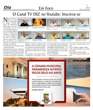Niterói
22/11 a 10/12/16
www.dizjornal.com
Em Foco
12
Edição na internet para Hum milhão e 800 mil leitores
O Canal TV DIZ no Youtube: Inscreva-se
N
ós, do Jornal Diz,
temos um canal
de comunicação
no YouTube. Semanal-
mente são adicionados
vídeos sobre os mais va-
riados assuntos e as críti-
cas e discussões propos-
tas pelo jornalista Edgard
Fonseca. Lá também são
veiculados os Making-of
das sessões fotográficas
das fotos de modelos,
usadas na capa do jornal.
São documentários de
bastidores, que registram
em imagem e desenvolvi-
mento do processo de produção, durante
a realização das fotos.
Para que possamos crescer e aumentar os
efeitos das nossas propostas, é necessária
a participação do nosso leitor. Você além
de receber as informações através dos ví-
deos poderá interagir fazer comentários,
sugestões, denúncias, requisitar nossa
interferência nas mais diversas situações,
etc. Será como uma conversa via internet.
A intenção é a criação de um universo in-
tegrado entre os nossos leitores e o Jornal
Diz.
Para participar e estar sempre atualiza-
do bastará que o nosso leitor se inscre-
va no canal. Basta acessar através deste
link: (https://www.youtube.com/channel/
UC5JQM1JiZu7Pxww9b3d-0Hg) e cli-
que o botão vermelho inscrever-se. Ou se
desejar faça pesquisas no www.youtube.
com, buscando DizTv.
Se usar o Computador:
1 - Faça login em sua conta do YouTube.
2- No menu à esquerda, clique em Ins-
crever.
Se for no Tablete ou Telefone Celular:
1.Abra o app do YouTube em seu dispo-
sitivo móvel.
2.Faça login da conta do YouTube.
3- No menu à esquerda, clique em Ins-
crever.
 
