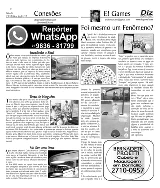 Niterói
29/12/16 a 14/01/17
www.dizjornal.com
9
Conexões
erialencar.arte@gmail.com
E! Games
dizjornal@hotmail.com
Jêronimo Falconi
Foi mesmo um Fenômeno?
A
“piada” de 1º de abril se tornou um
dos maiores fenômenos da atuali-
dade. Sim, na coluna dessa edição
falarei novamente sobre Pokémon Go. O
game foi recebido de maneira revolucioná-
ria, e estimulou milhares de pessoas a se
moverem, usando seus smartphones para
capturar criaturas virtuais em parques e
ruas de cidades, mudando a rotina de mui-
tas pessoas, porém o impacto não durou
muito tempo.
Durante há primeira
semana lançamento do
aplicativo, os jogado-
res deram em média
955 passos adicionais
por dia - cerca de 11
minutos de caminhada,
o equivalente a quase
metade da atividade fí-
sica recomendado pela
Organização Mundial
da Saúde. Contudo,
após seis semanas jo-
gando o Pokémon Go,
o nível de atividade fí-
sica dos usuários vol-
tou ao que era antes
do uso do aplicativo -
cerca de 4.250 passos
por dia.
O jogo foi baixado mais
de 500 milhões de vezes
desde o seu lançamen-
to, em julho, de acordo
com o estudo, publicado
na revista científica BMJ.
Não é a primeira vez que
a Nintendo incentiva seus
consumidores a pratica-
rem mais atividade física e
a nova aposta da empresa
só confirma essa premis-
sa.
E de conhecimento geral
que o impacto inicial e a
“febre” se perdem com o passar das sema-
nas, porém o game trouxe uma verdadeira
revolução na maneira como os jogos do
futuro devem ser pensados. E mais, ape-
nas a 1ª geração de monstros de bolso foi
lançada no App e essa semana já começou
a serem introduzidos alguns da segunda ge-
ração, o que tende a aumentar novamente
a atividade dos “pokemaniacos” de plantão.
Ainda é cedo para prever o caminhar dessa
“franquia”, até porque apenas 154 poké-
mons estão disponíveis no jogo, quando
na realidade existem 801
monstrinhos na serie de
games.
Outro fator que pode revi-
ver a “febre” são as cons-
tantes atualizações que o
game vem recebendo que
vão desde melhorias e
correções de erros, até in-
clusão de novas formas de
localizar aquele pokémon
que falta em sua pokédex.
Porém as atualizações mais
esperadas são sem dúvida
alguma a possibilidade de
batalhas entre usuários e
a troca de pokémons com
seus amigos.
Até a próxima.
Invadindo o Sinal
Ônibus sempre foi um veículo terrível no trânsito, por
ser maior, pela tradição das empresas de transporte
não serem muito rigorosas com os motoristas, etc. An-
dava de moto e tinha medo de ônibus, pois eles pare-
ciam que iam nos matar. Nunca seguiram regras rígidas
e até mesmo os guardas de trânsito nunca foram muito
rigorosos com eles. Talvez por saber que iriam multar e
nada ia acontecer, pois as empresas de ônibus sempre
tiveram regalias com as prefeituras. Mas, atualmente,
não dá mais para não respeitar regras do trânsito. Agora
existem as denúncias públicas, e é isso que quero fazer
aqui. Este ônibus da foto, desta empresa vermelha, nú-
mero 1.5.077, que vem de Santa Rosa, invadiu o sinal na Rua Domingues de Sá com Roberto
Silveira. Não deu a mínima para os carros que vinham na mão. Por pouco não bateu no meu
carro. Fotografei-o de costas. Está aí. Denunciem este mau motorista e esta empresa que tem
maus funcionários.
Terra de Ninguém
Todo mundo sabe que a coisa está feia e todos que-
rem sobreviver, mas tenho que protestar. Tenho em-
presa em Niterói, pago meus impostos, taxa de tudo
quanto é jeito, e até para um pequeno letreiro, pago
licença, temos que apresentar projetinhos e etc. Tudo
na lei, bonitinho. E aí de mim se fizer qualquer coisa
“fora da Lei”. Vou ser multado e o que mais existir. Mas,
a lei tem que ser para todo mundo. Se sou fiscalizado e
marcado na pressão, não posso achar normal duas mu-
lheres, com aparelhagem de som, vozes esganiçadas e
terríveis, pendurar cartaz no pescoço, levar placa para o
meio da rua, em plena Amaral Peixoto, para mercar seus
negócios de compra e venda de ouro, jóias ou sei lá mais o quê! Fui à agencia dos Correios,
no número 300 da Avenida, e tive, (como todas as pessoas que estavam na fila) que aguentar
aquela mulher com microfone na boca gritando no pé do ouvido de todos nós. Ninguém fisca-
liza esta gente. Quem tem medo deste pessoal que vende e compra ouro? Porque eles fazem
o que querem. Mostram que o Centro de Niterói é terra de ninguém. Quer dizer, deles! Que
fazem o que querem e ninguém fiscaliza! É um insulto a quem paga seus impostos. Absurdo
mesmo!
Vai Ser uma Pena
Vou sempre à Reserva Cultural em São Domingos
e acho o local de padrão internacional. Está tudo
certo, exceto a frequência. Falta gente, o local fica
vazio, e já fui à sessão de filmes que só tinha eu, meu
marido e uma ou outra pessoa. O cinema inteiramen-
te vazio.
Vai ficar difícil manter um espaço como aquele sem
uma divulgação adequada e que sustente um fluxo
de clientes para sua sobrevivência. Já comentei com
muita gente que nem sabe que aquilo existe. A prefei-
tura deveria fazer alguma coisa para o bem da cidade.
Vai ser uma pena desperdiçar um local tão bom, em
todos os níveis. Vai ser uma pena!
 