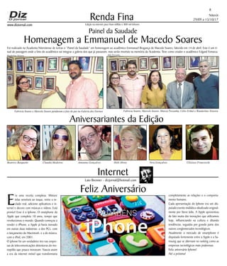 Niterói
29/09 a 13/10/17
www.dizjornal.com
Renda Fina
8
Edição na internet para Hum milhão e 800 mil leitores
Internet
Laio Brenner - dizjornal@hotmail.com
Aniversariantes da Edição
Beatrice Barquette Claudia Medeiros Antonino Gonçalves Helô Abreu Vera Gonçalves Ulisisses Franceschi
Feliz Aniversário
E
ra uma receita complexa. Misture
telas sensíveis ao toque, retire o te-
clado real, adicione aplicativos e in-
ternet e decore com músicas e vídeos. Está
pronto! Esse é o Iphone. O smatphone da
Apple que completa 10 anos, tempo que
revolucionou o mundo. Quando começou a
vender o iPhone, a Apple já havia inovado
em outras duas indústrias: a dos PCs, com
o lançamento do Macintosh, e a da música,
com o iPod, em 2001.
O iphone foi um verdadeiro tiro nas empre-
sas de telecomunicações detentoras do mo-
nopólio que pouco inovavam. Nascia assim
a era da internet móvel que transformaria
completamente as relações e o comporta-
mento humano.
Cada apresentação do Iphone era um dis-
putado evento midiático idealizado original-
mente por Steve Jobs. A Apple apresentou
de fato muita das inovações que utilizamos
hoje, influenciando na cultura e ditando
tendências, seguidas por grande parte dos
outros conglomerados tecnológicos.
Atualmente o mercado de smartphone é
disputado fortemente entre a Apple e a Sa-
msung que se alternam no ranking como as
empresas tecnológicas mais poderosas.
Feliz aniversário Iphone!
Até a próxima!
Painel da Saudade
Homenagem a Emmanuel de Macedo Soares
Foi realizado na Academia Niteroiense de Letras o “Painel da Saudade” em homenagem ao acadêmico Emmanuel Bragança de Macedo Soares, falecido em 14 de abril. Este é um ri-
tual de passagem onde a foto do acadêmico vai integrar a galeria dos que já passaram, mas serão imortais na memória da Academia. Teve como orador o acadêmico Edgard Fonseca.
Fabricia Soares e Marcelo Soares penduram a foto do pai na Galeria dos Eternos Fabricia Soares, Marcelo Soares, Marcia Pessanha, Célio Erthal e Wanderlino Teixeira
Wanderlino Teixeira Aldo Pessanha
 