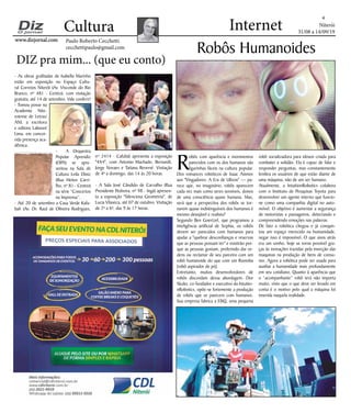 Niterói
31/08 a 14/09/19
www.dizjornal.com
4
Cultura
Paulo Roberto Cecchetti
cecchettipaulo@gmail.com
Internet
DIZ pra mim... (que eu conto)
Robôs Humanoides
R
obôs com aparência e movimentos
parecidos com os dos humanos são
figurinhas fáceis na cultura popular.
Dos romances robóticos de Isaac Asimov
aos "Vingadores: A Era de Ultron" — pa-
rece que, no imaginário, robôs aparecem
cada vez mais como seres sensíveis, donos
de uma consciência quase humana. Mas,
será que a perspectiva dos robôs se tor-
narem quase indistinguíveis dos humanos é
mesmo desejável e realista?
Segundo Ben Goertzel, que programou a
inteligência artificial de Sophia, os robôs
devem ser parecidos com humanos para
ajudar a "quebrar desconfianças e reservas
que as pessoas possam ter" e existirão por-
que as pessoas gostam, preferindo dar or-
dens ou reclamar de seu parceiro com um
robô humanoide do que com um Roomba
[robô aspirador de pó].
Entretanto, muitos desenvolvedores de
robôs discordam dessa abordagem. Dor
Skuler, co-fundador e executivo da Intuitio-
nRobotics, opõe-se fortemente a produção
de robôs que se parecem com humanos.
Sua empresa fabrica a ElliQ, uma pequena
robô socializadora para idosos criada para
combater a solidão. Ela é capaz de falar e
responder perguntas, mas constantemente
lembra os usuários de que estão diante de
uma máquina, não de um ser humano.
Atualmente, a IntuitionRobotics colabora
com o Instituto de Pesquisas Toyota para
desenvolver um agente interno que funcio-
ne como uma companhia digital no auto-
móvel. O objetivo é aumentar a segurança
de motoristas e passageiros, detectando e
compreendendo emoções nas palavras.
De fato a robótica chegou e já conquis-
tou um espaço merecido na humanidade,
negar isso é impossível. O que anos atrás
era um sonho, hoje se torna possível gra-
ças às inovações trazidas pela inserção das
maquinas na produção de bens de consu-
mo. Agora a robótica pode ser usada para
auxiliar a humanidade mais profundamente
em seu cotidiano. Quanto à aparência que
o “acompanhante” robô terá não importa
muito, visto que o que deve ser levado em
conta é o motivo pelo qual a máquina foi
inserida naquela realidade.
- As obras grafitadas de Isabella Marinho
estão em exposição no Espaço Cultu-
ral Correios Niterói (Av. Visconde do Rio
Branco, nº 481 - Centro), com visitação
gratuita, até 14 de setembro. Vale conferir!
- Tomou posse na
Academia Nite-
roiense de Letras/
ANL a escritora
e editora Labouré
Lima, em concor-
rida presença aca-
dêmica.
- A Orquestra
Popular Aprendiz
(OPA) se apre-
sentou na Sala de
Cultura Leila Diniz
(Rua Heitor Carri-
lho, nº 81 - Centro)
na série “Concertos
na Imprensa”.
- Até 20 de setembro a Casa Verde Kafu-
bah (Av. Dr. Raul de Oliveira Rodrigues,
nº 2414 - Cafubá) apresenta a exposição
"4X4", com Antonio Machado, Bernardii,
Jorge Novaes e Tatiana Reversé. Visitação
de 4ª a domingo, das 14 às 20 horas.
- A Sala José Cândido de Carvalho (Rua
Presidente Pedreira, nº 98 - Ingá) apresen-
ta a exposição "Silenciosa Geometria", de
Lucia Vilaseca, até 07 de outubro. Visitação
de 2ª a 6ª, das 9 às 17 horas.
 