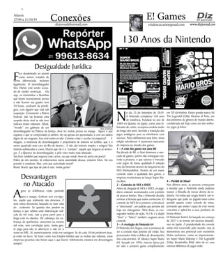Niterói
27/09 a 11/10/19
www.dizjornal.com
7
Conexões erialencar.arte@gmail.com
E! Games
dizjornal@hotmail.com
130 Anos da Nintendo
N
o dia 23 de Setembro de 2019,
A Nintendo completou 130 anos
de existência. Fundada no ano de
1889 em Quioto, no Japão, como uma fa-
bricante de cartas, a empresa evoluiu muito
ao longo dos anos, fazendo a transição dos
jogos analógicos para os eletrônicos com
sucesso. Para celebrarmos esse feito, nesta
edição relembrarei 4 momentos marcantes
da empresa no mundo dos games.
1 – A crise dos games nos anos 80
Na década de 80, o Atari dominava o mer-
cado de games, porém não conseguia con-
trolar a pirataria, o que saturou o mercado
com jogos de baixa qualidade.A solução
veio da Nintendo através do lançamento do
NES (Nintendinho). Através de um maior
controle sobre a qualidade dos games, a
empresa revolucionou ao lançar Super Ma-
rio Bros.
2 – Controles de NES e SNES
Antes da chegada de NES e SNES, os joga-
dores estavam acostumados com joysticks
de poucos botões. Mas a Nintendo decidiu
renovar a fórmula que todos conheciam. O
controle de NES foi o primeiro a introduzir
o “directional”, um padrão que persiste até
hoje nos videogames. Além disso, os con-
sagrados botões de ação, A e B, e a dupla
“Start” e “Select” também surgiram nesse
controle.
3 – A revolução do Nintendo 64
O Nintendo 64 chegou com a promessa de
ser o console mais potente até então. Seu
processador tinha o dobro de desempenho
dos concorrentes. O clássico Super Mario
64, lançado em 1996, marcou época por
ter sido o primeiro game completamente
em 3D da história. Outro grande marco foi
The Legendof Zelda: Ocarina of Time, um
dos pioneiros do gênero de mundo aberto,
considerado até hoje como um dos melho-
res jogos já feitos.
4 – Portátil de Mesa?
Nos últimos anos, as pessoas começaram
a duvidar que a Nintendo ainda pudesse
manter a filosofia de inovar dentro da in-
dústria. Foi então que surgiu Switch: um vi-
deogame que pode ser jogado tanto como
portátil quanto como console de mesa,
provando que ainda é capaz de criar novos
conceitos e aplicá-los a seus produtos de
forma efetiva.
O Nintendo Switch foi lançado no começo
de 2017 e se tornou um sucesso instantâ-
neo no Japão. A popularidade do console
ainda está crescendo pelo mundo, mas já
demonstrou seu potencial com excelentes
títulos exclusivos, como os impressionan-
tes Super Mario Odyssey e The Legendof
Zelda: Breathofthe Wild, além de ter uma
extensa biblioteca de jogos indie.
Desigualdade Jurídica
Fico desalentado ao assistir
como somos tratados de
forma diferenciada, inclusive
legalmente. O desembargador
Siro Darlan está sendo acusa-
do de vender sentenças. Ou
seja, os Garotinhos e Rosinhas
que foram recentemente presos
e não ficaram nas grades nem
24 horas, usufruem de privilé-
gios, com alguém que está sob
suspeição. Certamente a Policia
Federal, não vai levantar uma
suspeita deste nível se não tiver
indícios muito robustos. Afinal,
“invadir” um gabinete de um
desembargador no Palácio da Justiça, deve ter muitas provas na manga. Agora o que
espanta, é que se comprovado os delitos, ele vai apenas ser aposentado, e com um salário
digno de um magnata. Isso está muito errado. Comete crime e recebe recompensa? E
imagine, o motorista do desembargador é proprietário de imóveis no Leblon, que é o
metro quadrado mais caro do Rio de Janeiro... E não são imóveis simples e antigos! São
imóveis sofisticados e caros. Dizem que ele é o “contato”; aquele que negocia as senten-
ças. É o Queiroz do desembargador, e pelo visto muito mais abastado.
Vai dizer também que negocia com carros, ou que vende Avon de porta em porta?
Pobre de nós mortais. Se esbarrarmos numa autoridade dessas, estamos fritos. Vai nos
prender e condenar. Mas, com que autoridade moral?
Brasil, Brazil, que tipo de país é este, minha gente?
Desvantagem
no Atacado
Agora as telefônicas estão partindo
para o ataque. Cobram sem escrúpu-
los, aquilo que realmente não devemos. É
uma roleta desonesta, baseado na mais valia
do confronto. Se quando eles perdem na
Justiça o juiz arbitra uma indenização ridí-
cula de mil reais, vale a pena partir para a
briga com os clientes. De cobrança em co-
brança, de quinhentos, seiscentos ou mesmo
mil reais, sem correlação justa, muita gen-
te paga para não se aborrecer e não ter o
nome no SPC. Aí, numericamente, estão em vantagem. Se de cada 10 ele perderem duas,
já estão no lucro. Se fosse como nos Estados Unidos que as multas são vultosas, estas
empresas picaretas não fariam aqui o que fazem. Infelizmente estamos em desvantagem
sempre!
Siro Darlan
 