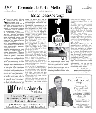 Niterói
25/10 a 08/11/19
www.dizjornal.com
6
Fernando Mello - fmelloadv@gmail.com
Fernando de Farias Mello
Idoso Desesperança
Fernando Mello, Advogado
www.fariasmelloberanger.com.br
e-mail: fmelloadv@gmail.com
C
oroa, velho, idoso... Tudo isso
identifica quem está acima de
60/65 anos hoje em dia.
A população brasileira com 65 anos de
idade ou mais cresceu 26% entre 2012 e
2018, quando de até 13 anos mostrou di-
minuiu de 6%, mostram dados da pesquisa
“Características Gerais dos Domicílios e
dos Moradores 2018”, do IBGE.
Até a década de 1980, a população bra-
sileira tinha o aspecto de uma pirâmide:
muito mais jovens do que idosos. Mas esse
formato foi mudando e, no último Censo,
virou de cabeça para baixo. As projeções
do IBGE para 2060 indicam que seremos
mais idosos do que jovens.
Ou seja, uma desgraça porque idoso para
o estado brasileiro é um entulho. E como
entulho, lixo desprezível, é destratado e
desrespeitado como tal.
Vamos falar desse brasileiro que passou
mais de 40 anos trabalhando, pagando ar-
duamente os impostos para o Estado ini-
migo. Falo de mim, falo de você e falo dos
seus pais, dos seus avós. Cidadãos honra-
dos que não traficam drogas, não perten-
cem a milícias, não assaltam a Petrobras,
nem engavetam processos de corrupção.
Falo do idoso que trabalhou, dia, noite,
sob sol, chuva e até sob pedradas.
Parece que nada do que tiveram que dar
ao Estado adiantou alguma coisa. Os ido-
sos no Brasil são tratados como bagaço,
pois chupados integralmente do seu mais
delicioso suco, são jogados fora como um
lixo inútil; ou seja, nem para reciclar serve.
Cova rasa neles! Parece gritar o Estado.
Todos os governos brasileiros sempre de-
ram as costas para os idosos. Parece até
que o tal Congresso Nacional é constitu-
ído apenas por jovens, o que nos leva a
crer que com aqueles ganhos exorbitantes,
eles nem se preocupam mesmo com a po-
pulação. Com os idosos então... Nem me-
rece mais comentários do que xingamentos,
envolvendo todas as gerações desses políti-
cos aproveitadores.
Você sabia que os parlamentares que têm
três mandatos já podem se aposentar rece-
bendo integralmente? Sim, apenas 12 anos
de serviço duro, apenas de terça a quin-
ta. De 14 às 17 horas, com carros oficiais,
motoristas, casa, comida, roupa lavada, au-
xílios isso e aquilo. Veja o horror de tudo
aqui: https://bit.ly/2ubWuYy
Os idosos lutam diariamente pelos seus
parcos direitos, quando deveriam estar vi-
vendo tranquilamente.
É revoltante. Tudo aqui é “criança espe-
rança” “conselho tutelar para criança” e os
mais velhos? Trabalharam a vida toda para
no final serem excluídos de tudo? O idoso
não tem um “Idoso Esperança” na televisão
porque “velho não vende”.
Em Niterói existe uma secretaria do idoso
que não vejo com projetos para o idoso.
Pelo menos não há divulgação. Você sabia?
Sabe onde fica? Um secretário municipal
ganha R$ 15 mil por mês, ou é mais?
Acho que está na hora da prefeitura arre-
gaçar as mangas e partir para solucionar as
várias reivindicações dos idosos em nossa
cidade, entre elas prioridade no atendimen-
to na rede de saúde.
Por que não criam um cartão saúde para os
idosos da cidade para facilitar o atendimen-
to? Sabem por quê? Porque o desgraçado
do idoso também não dá voto. Por isso fa-
bricar criança é mais rentável. Você já viu
algum político fazer campanha com fotos
de idosos? Não! Só com criança (miserável
de preferência) no colo.
Notificar os proprietários de imóveis que
possuem calçadas com obstruções ou em
más condições seria uma boa alternativa
para resguardar a saúde do idoso. A pró-
pria Avenida Amaral Peixoto é um exemplo
disso, com calçadas cheias de desníveis e
tomada por buracos.
E o Brasil também não faz mais nada em
favor do idoso. Igual ao judiciário, cujos
processos praticamente correm na mesma
marcha lenta, como se os idosos fossem jo-
vens e pudessem esperar 10 anos por uma
sentença.
Na verdade, o país mostra exatamente a sua
cara perversa, cruel e atrasada com a forma
como a questão é resolvida.
Os idosos estão atrás das mulheres, sejam
jovens ou não. Os direitos dos idosos estão
muito mais esquecidos do que o pessoal
LGBTSTYZ e até dos cachorros.
Em nosso país o idoso é tratado com um
traste, um inútil, enquanto em nações de-
senvolvidas, claro, o idoso é visto como um
verdadeiro herói e que ajudou a desenvol-
ver a nação, lutou em guerras. Idoso no
Japão é sagrado.
Quem já esteve na Disney sabe como é. A
quantidade de idosos trabalhando é assus-
tadora. Como são sempre valorizados os
idosos norte americanos, que trabalham
prazerosamente e com orgulho até o fim.
Por fim, os idosos são maltratados com um
Plano de Saúde impagável, um sistema de
saúde destruído pela corrupção, remédios
com preços nas alturas e governos estadu-
ais e municipais de braços cruzados.
Levam para a cova, desilusão, pobreza e
falta de respeito e muita mágoa; E mágoa
mata.
Mas o importante é gritar “Lula Livre”, um
idoso com uma fortuna incalculável, na casa
de muitos, mas, muitos, milhões.
Solidão
Desrespeito
Negação
Utilização
Indevida
 