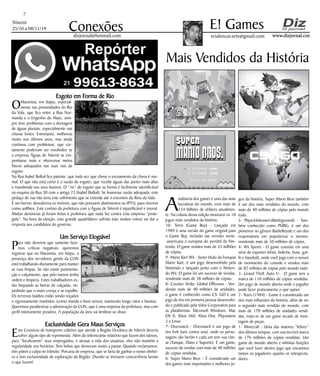 Niterói
25/10 a 08/11/19
www.dizjornal.com
7
Conexões erialencar.arte@gmail.com
E! Games
dizjornal@hotmail.com
Mais Vendidos da História
A
indústria dos games é uma das mais
lucrativas do mundo, com mais de
134 bilhões de dólares anualmen-
te. Na coluna dessa edição mostrarei os 10
jogos mais vendidos da história.
10- Tetris (Game Boy) - Lançado em
1989 é uma versão do game original para
o Game Boy, incluído nas versões norte-
-americana e europeia do portátil da Nin-
tendo. O game vendeu mais de 35 milhões
de cópias.
9- Mario Kart Wii - Sexto título da franquia
Mario Kart, é um jogo desenvolvido pela
Nintendo e lançado junto com o Ninten-
do Wii. O game foi um sucesso de vendas,
vendendo mais de 38 milhões de cópias.
8- Counter Strike: Global Offensive - Ven-
dendo mais de 40 milhões de unidades,
o game é conhecido como CS: GO é um
jogo de tiro em primeira pessoa desenvolvi-
do e publicado pela Valve Corporation para
as plataformas: Microsoft Windows, Mac
OS X, Xbox 360, Xbox One, Playstation
3 e Linux.
7- Overwatch - Overwatch é um jogo de
tiro 6v6 (seis contra seis), onde os perso-
nagens são heróis e cada um tem sua clas-
se (Tanque, Dano e Suporte). É um game,
sucesso de vendas com mais de 40 milhões
de cópias vendidas.
6- Super Mario Bros – É considerado um
dos games mais importantes e melhores jo-
gos da história, Super Mario Bros também
é um dos mais vendidos do mundo, com
mais de 40 milhões de cópias pelo mundo
todo.
5- PlayerUnknown’sBattlegrounds - Tam-
bém conhecido como PUBG, é um dos
pioneiros no gênero BattleRoyale e um dos
responsáveis em popularizar o mesmo,
vendendo mais de 50 milhões de cópias.
4- Wii Sports - O game consiste em uma
série de esportes (tênis, boliche, boxe, gol-
fe e basebol), onde você joga com o sensor
de movimento do console e vendeu mais
de 82 milhões de cópias pelo mundo todo.
3- Grand Theft Auto V– O game tem a
marca de 110 milhões de cópias vendidas.
Um jogo de mundo aberto onde o jogador
pode fazer praticamente o que quiser.
2- Tetris (1984) - Game é considerado um
dos mais influentes da história, além de ser
o segundo mais vendido do mundo, com
mais de 170 milhões de unidades vendi-
das, trata-se de um game arcade de mon-
tagem de peças.
1- Minecraft - Uma das maiores ”febres”
dos últimos tempos, com sua incrível marca
de 176 milhões de cópias vendidas. Um
game de mundo aberto e infinitas funções
que você fazer dentro jogo que encantava
tantos os jogadores quanto os telespecta-
dores.
Esgoto em Forma de Rio
OMaravista, em Itaipu, especial-
mente nas proximidades do Rio
da Vala, que fica entre a Rua Nor-
manda e o Engenho do Mato, sem-
pre teve problemas com a drenagem
de águas pluviais, especialmente nas
chuvas fortes. Entretanto, melhorou
muito nos últimos anos, mas ainda
continua com problemas, que cer-
tamente poderiam ser resolvidos se
a empresa Águas de Niterói se em-
penhasse mais e oferecesse meios
físicos adequados nas suas vias de
esgoto.
Na Rua Isabel Bolkal fica patente, que toda vez que chove o escoamento da chuva é nor-
mal. O que não está certo é a vazão de esgoto, que recebe águas das partes mais altas
e transborda nos seus bueiros. O “rio” de esgoto que se forma é facilmente identificável
na esquina da Rua 30 com a antiga 23 (Isabel Bolkal). Se houvesse vazão adequada, este
pedaço de rua não teria este sofrimento que se estende até o encontro do Reio da Vala.
É um horror, desvaloriza os imóveis, que não possuem abatimentos no IPTU, para viverem
como anfíbios. Este conluio da prefeitura com a Águas de Niterói é injustificável e imoral.
Muitas denúncias já foram feitas à prefeitura que nada faz contra esta empresa “prote-
gida”. Na hora da eleição, este grande quadrilátero sofrido (são muitos votos) vai dar a
resposta aos candidatos do governo.
Um Serviço Elogiável
Para não dizerem que somente faze-
mos críticas negativas, queremos
registrar que no Maravista, em Itaipu, a
presença dos servidores gentis da CLIN
está trabalhando diariamente para manter
as ruas limpas. Se não existe pavimenta-
ção e calçamento, que pelo menos tenha
ordem e limpeza. Estes trabalhadores es-
tão limpando as beiras de calçadas, im-
pedindo que o mato cresça e se espalhe.
Os terrenos baldios estão sendo roçados
e rigorosamente mantidos, (como manda o bom senso), mantendo longe ratos e baratas.
Queremos parabenizar a admistração da CLIN, que é uma empresa da prefeitura, mas com
perfil inteiramente proativo. A população da área vai lembrar-se disso.
Exclusividade Gera Maus Serviços
Este Consócio de transporte coletivo que atende a Região Oceânica de Niterói deveria
sofrer algum tipo de reprimenda. Além do infernizante relatório que fazem dos idosos,
para “fiscalizarem” seus empregados, e atrasar a vida dos usuários, eles não mantém a
regularidade nos horários. Tem linhas que demoram muito a passar. Quando reclamamos,
eles põem a culpa no trânsito. Porcaria de empresa, que se farta de ganhar o nosso dinhei-
ro e tem exclusividade de exploração da Região. Duvido se tivessem concorrência fariam
o que fazem!
 