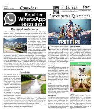 Niterói
28/03 a 11/04/20
www.dizjornal.com
7
Conexões erialencar.arte@gmail.com
E! Games
dizjornal@hotmail.com
Desigualdades no Tratamento
Definitivamente existem grandes diferenças de tratamento entre a Zona Sul e a Região
Oceânica de Niterói. E não adianta construir desculpas com argumentos de que o trata-
mento para Zona Sul é priorizado por razões numéricas. Só se formos falar da quanti-
dade de eleitores. Aí, fica imbatível. É uma razão lógica. Num pequeno espaço como a
Rua Moreira Cesar e a Praia de Icaraí,
verticalizadas tem muito mais gente do
que Itaipu, Bairro Peixoto e Itacoatia-
ra juntos. Na Zona Sul tudo é mais
prático para mostrar serviço. Anda-se
pouco e fala-se com muita gente. Em
Itaipu é tudo espalhado, com poucos
prédios, e assim mesmo com um gaba-
rito de três pavimentos. É simples para
apontar o privilégio, embora o IPTU
seja mais ou menos o mesmo.
Em tempos de Corona vírus a desinfecção começou por Icaraí. Está certo que a densi-
dade populacional é muito maior e tem muito mais idosos do que na nossa combalida e
esquecida Região Oceânica. Depois vão para o Ingá, Santa Rosa e Vital Brasil. E é bem
provável que acabe a quarentena e a desinfecção não chegue à Região Oceânica. E olhe
que Piratininga está cheia de prédios e se somar toda população da região, é maior que
muitos municípios Fluminenses. Agora, na hora da eleição aparecem todos por lá. A dis-
puta será acirrada e nessa eleição o grupo do prefeito não vai ter passagem pela bronca
dos comerciantes que sofreram (alguns até quebraram) com a obra da Transoceânica, e
creio, ainda não está terminada. A menos que estas partes incompletas e mal acabadas
sejam o nosso legado. Não duvido nada!
Fora da Lei
Como Niterói é dotada de um
sistema de água e esgoto, não é
permitido por Lei, jogar restos de
“água servida”, ou mesmo restos
de água de aspiração de piscina na
via pública. Como em Itaipu, é mui-
to difícil de haver fiscalização da
prefeitura nesses casos, tem gente,
que sem nenhum apreço pela vizi-
nhança ou senso comunitário, joga
seus restos na rua.
Na antiga Rua 23 do Maravista,
atualmente Rua Izabel Bolkcal,
existe uma caso assim. Como a rua
não tem calçamento o ato de jogar seus restos de piscina ou mesmo a água servida da
fossa na rua, transforma o pedaço da rua num imenso lamaçal. A vizinhança reclama,
pois ao sair de casa se depara sempre com um rio na porta de casa. É lama e mau cheiro
constante. Tem-se a impressão que chove o tempo todo. E como o caimento da rua é
contrário a casa do cidadão, ele não está nem aí. Os outros que se danem.
Apelo para este jornal publicar a minha reclamação, pois já me queixei na Regional da
prefeitura e nada foi feito. Vamos ver se agora algo acontece.
C
om a pandemia do novo coronaví-
rus, uma das recomendações é que
população evite sair de casa e ter
contato com outras pessoas - governos têm
tomado medidas para restringir a circulação
dos cidadãos. Para enfrentar esse período,
na coluna desta edição preparei uma lista
com 5 jogos que podem te ajudar a passar
o tempo nesse período. Entre as dicas há
aventuras em mundos, grandes lançamen-
tos, battleroyales, jogos para celulares e jo-
gos que pais podem curtir com seus filhos.
Stateofdecay 2
Nesse game, o jogador deve controlar uma
comunidade para sobreviver em uma so-
ciedade que resiste a ataques de zumbis.
Para tentar melhorar sua situação, cada um
pode contar com a ajuda de outros três jo-
gadores, cada um com um membro de seu
próprio vilarejo. Isso ajuda as chances de
sobrevivência no game, e também aproxima
pessoas forçadas a aderirem ao "distancia-
mento social" no mundo real.
FreeFire
O battleroyale para celulares surpreendeu
muita gente ao ganhar o prêmio de jogo
do ano no e-sports Brasil 2019 em votação
popular. Com uma grande comunidade, o
game levou vários troféus do evento e é um
dos principais do gênero no Brasil.
PUBG e Fortnite
Para quem está isolado em casa sem muitos
contatos com o mundo exterior, enfrentar
dezenas de outros jogadores pela sobre-
vivência em uma ilha pode ajudar com o
sentimento de aproximação com outras
pessoas. Por isso, os dois maiores jogos
do gênero são boas recomendações, ainda
mais considerando que são gratuitos.
Games para a Quarentena
CallofDuty: Warzone
Falando em battleroyales, o mais novo
grande jogo do gênero é um modo gratuito
de "CallofDuty: ModernWarfare", que co-
loca 150 jogadores para se enfrentarem.
Lançado no dia 10, o game foi elogiado
pela crítica por adicionar boas novidades
ao gênero, ao mesmo tempo em que traz
ares frescos à franquia de tiro em primeira
pessoa.
Nioh 2
Lançado na última sexta-feira (13), a conti-
nuação do jogo de 2017 é uma boa opção
para quem gosta de samurais, demônios,
combates difíceis ou tudo isso ao mesmo
tempo. Suas inúmeras armas garantem,
que quase todo mundo deve encontrar
uma maneira favorita de superar seus de-
safios - e modos online permitem que os
jogadores ajudem uns aos outros.
 