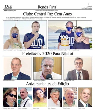 Niterói
24/07 a 07/08/20
www.dizjornal.comwww.dizjornal.com
Renda Fina
8
Edição na internet para Hum milhão e 800 mil leitores
Aniversariantes da Edição
Elaine de Paula Resende Ernesto Guadalupe Marcia Porto Hélio Considera Edson Carneiro Claudio Vianna
Clube Central Faz Cem Anos
Prefeitáveis 2020 Para Niterói
José Paulo Pires- (PMN) Antonio Rayol (Podemos) Deuler da Rocha (PSL)
Maria Fernanda e Fernando Tinoco, presidente do Conselho Deliberativo Presidente do Central José Roberto Lima e Maria Fernanda Lima
No dia 18 passado comemorou-se o Centenário do Clube Central de Niterói. Em função dos limites da Pandemia foi comemorado com uma live musical. Assim que
passar o tempo de isolamento o Clube Central irá fazer nova comemoração.
 