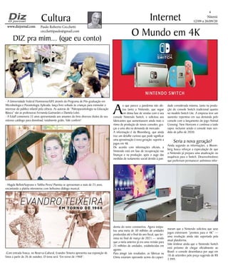 Niterói
12/09 a 26/09/20
www.dizjornal.comwww.dizjornal.com
- A Universidade Federal Fluminense/UFF, através do Programa de Pós-graduação em
Microbiologia e Parasitologia Aplicada, lança livro voltado às crianças para estimular o
interesse do público infantil pela ciência. As autoras de “Paleoparasitologia na Educação
Básica” são as professoras Fernanda Guimarães e Daniela Leles.
- A Eduff comemora 35 anos apresentando aos amantes do livro diversos títulos do seu
extenso catálogo para download, totalmente grátis. Vale conferir!
- Magda Belloti/Soprano e Talitha Peres/ Pianista se apresentam a mais de 25 anos,
encantando a platéia niteroiense com belíssimo diálogo musical.
-Com entrada franca, no Reserva Cultural, Evandro Teixeira apresenta sua exposição de
fotos a partir de 26 de outubro. O tema será “Em torno de 1968”.
4
Cultura
Paulo Roberto Cecchetti
cecchettipaulo@gmail.com
Internet
A
o que parece a pandemia não afe-
tou tanto a Nintendo, que segue
em ótima fase de vendas com o seu
console Nintendo Switch, e solicitou aos
fabricantes que aumentassem ainda mais o
ritmo de produção de novos consoles; gra-
ças a uma alta na demanda de mercado.
A informação é da Bloomberg, que ainda
traz um detalhe curioso que pode significar
uma aproximação à nova geração: suporte a
jogos em 4K.
De acordo com informações oficiais, a
Nintendo está em fase de recuperação nas
finanças e na produção, após o auge das
medidas de isolamento social devido à pan-
demia do novo coronavírus. Agora estipu-
lou uma meta de 30 milhões de unidades
produzidas até o final do ano fiscal, que ter-
mina no final de março de 2021 — sendo
que a meta anterior já era uma revisão para
25 milhões de unidades, estabelecidas em
agosto.
Para atingir tais resultados, as fábricas na
China estariam operando acima da capaci-
O Mundo em 4K
dade considerada máxima, tanto na produ-
ção do console Switch tradicional quanto
no modelo Switch Lite. A empresa teve um
aumento repentino em sua demanda pelo
console com o lançamento do jogo Animal
Crossing: New Horizons e continua a todo
vapor, inclusive sendo o console mais ven-
dido de julho de 2020.
Seria a nova geração?
Ainda segundo as informações, a Bloom-
berg busca reforçar a especulação de que
a Nintendo já prepara uma atualização ou
sequência para o Switch. Desenvolvedores
que preferiram permanecer anônimos infor-
maram que a Nintendo solicitou que seus
jogos estivessem “prontos para o 4K” —
uma resolução ainda não suportada pela
atual plataforma.
Vale lembrar ainda que o Nintendo Switch
está próximo de chegar oficialmente ao
Brasil: o console desembarca por aqui em
18 de setembro pelo preço sugerido de R$
2.999.
DIZ pra mim... (que eu conto)
 