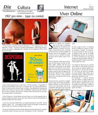 Niterói
15/10 a 31/10/20
www.dizjornal.comwww.dizjornal.com
- O Museu Janete Costa (Rua Presidente Domiciano, nº 178 - Ingá) apresenta “Entre
fragmentos e frestas”. São peças de cerâmicas fragmentadas e expostas após ataques a
terreiros que cultuam a religiosidade afro. Visitação: de 9 de setembro de 2020 a 28 de
fevereiro de 2021.
- Dois incríveis lançamentos para os dias atuais: “50 sons de crônica” e “Despedida”. O
primeiro de Mona Vilardo como autora, e o segundo, que é do cartunista Bruno Drum-
mond. Os dois buscaram incentivo através da catarse, uma plataforma de financiamento
coletivo que funciona com uma pré-venda, possibilitando a impressão da obra. Maurício
Rizzo escreveu o prefácio “lítero-musical”, enquanto Bruno Drummond ficou encarrega-
do do projeto gráfico e das ilustrações.
- O livro “Brasileiros”, de José Roberto de Castro Neves, traz um olhar aguçado sobre as
importantes figuras da história do país, pela caneta afiada de inúmeras personalidades de
destaque do Brasil atual. Vale conferir!
- O novo livro da imortal Nélida Piñon, da Academia Brasileira de Letras/ABL, “Um dia
chegarei a Sagres”, traz - como página de fundo a história de Portugal e ressonâncias do
poeta Camões. Já se encontra nas melhores lojas do ramo.
- Por motivo do fechamento da Praça Getúlio Vargas/Icaraí pela atual gestão do município,
o movimento cultural “Escritores ao ar Livro” fica suspenso ‘sine die’. Lamentável!
4
Cultura
Paulo Roberto Cecchetti
cecchettipaulo@gmail.com
Internet
S
eja no trabalho, nas comemora-
ções ou nas aulas, os brasileiros
redescobriram um mundo de pos-
sibilidades na internet com a pan-
demia. Ao longo desses meses, a vida que
se levava entre casa, escola ou trabalho, do
mercado, tudo isso foi congelado. E o que
se fazia nas ruas, no comércio foi transfe-
rido para a tela do celular ou para o com-
putador.
Antes da pandemia, muitas pessoas já pas-
savam um bom tempo na frente de note-
books, tablets, celulares. Mas elas nunca
preencheram tanto tempo da vida quanto
agora. Isso é um reflexo do “novo normal”.
Muito do se fazia no dia a dia só não parou
porque se passou a fazercom alguém de um
lado da tela e alguém do outro. A mudança
foi repentina, no susto. E, hoje, depois de
alguns meses, muita gente já não se vê mais
sem essas telas.
Na frente das telas, aprendemos a trabalhar,
assistir às aulas, fazer treinos de ginástica.
Quantos brasileiros, em 2020, fizeram ani-
versário com comemoração pela tela do
computador? Muita gente que nunca tinha
feito uma compra pela internet acabou fa-
Viver Online
zendo.
De abril a junho de 2019, os brasileiros
fizeram 39 milhões de compras no comér-
cio eletrônico, chamado “e-commerce”.
No mesmo período de 2020, já em ple-
na pandemia, foram mais de 82 milhões
de pedidos pela internet, um crescimento
de 112%.E comerciante que nunca havia
vendido pela internet acabou vendendo. A
explosão da opção do delivery para pratica-
mente qualquer que coisa.
A tecnologia nos afastou da rua e acelerou
nosso passo em outra direção. Fazia anos
que as vendas no comércio eletrônico re-
presentavam de 4 a 6% do total do comér-
cio, com picos nos meses de novembro,
por causa da Black Friday. Depois que o
coronavírus chegou ao Brasil, essa partici-
pação subiu e já passou de 12%.
Em faturamento, o comércio eletrônico
mais que dobrou na região Nordeste no
primeiro semestre. Na região Norte, ficou
perto de dobrar. E também cresceu nas ou-
tras regiões do país.Se faltava o hábito de
comprar pela internet, o difícil agora vai ser
perder esse hábito.
DIZ pra mim... (que eu conto)
 