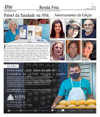 Niterói
25/06 a 10/07/21
www.dizjornal.com
www.dizjornal.com
Renda Fina
8
Edição na internet para Hum milhão e 800 mil leitores
Aniversariantes da Edição
Graziela Vieira Martha Menezes Sergio Pinccelli
Dorinha Araújo Mauricio Bogado Cris Calomeni
Aprovando leis para fazer a
economia do estado voltar a girar.
O SuperaRJ oferece crédito de até R$ 50 mil para microempreendedores
e autônomos, ajudando a preservar negócios e empregos. A lei que
permite o parcelamento de dívidas de ICMS dá um fôlego às empresas.
A que garante incentivos fiscais ao setor atacadista e a que incentiva
a produção de medicamentos e produtos hospitalares no RJ tornam
o estado mais competitivo.
Acesse alerj.rj.gov.br e conheça mais leis aprovadas que contribuem
para a retomada da economia.
ALERJ.
+ perto de vc_
Mesmo quando ainda precisamos
manter distância.
@instalerj @AssembleiaRJ (21) 98890 4742 @alerj AlerjTV www.alerj.rj.gov.br
Painel da Saudade na ANL
F
oi realizado no dia 23 passado o “Painel da Saudade” em homenagem a escritora e
acadêmica Gracinda Rosa, que faleceu do dia 06 de setembro de 2020. Gracinda
Rosa nasceu em Engenheiro Passos, no município de Resende (RJ) em 1933, era
professora e escritora, e passou a residir em Niterói a partir de 1945. Era membro da
Academia Niteroiense de Letras e da ANE - Associação dos Escritores de Niterói. Fez o
Curso de Pedagogia na antiga Faculdade Fluminense de Filosofia e na UFF
, completou o
Curso de Jornalismo e o Mestrado em Educação. Publicou "Pequenos Amores" (contos)
em 2005; o romance "Cabine Individual", em 2007; em 2012, "Olhando para trás"
(memórias), e "Fui Professora", em 2013. O Painel da Saudade, que é uma solenidade
tradicional da ANL, teve como oradora a acadêmica Inês Drummond.
 