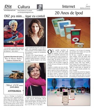 Niterói
30/10 a 13/11/21
www.dizjornal.com
www.dizjornal.com
4
Cultura
Paulo Roberto Cecchetti
cecchettipaulo@gmail.com
Internet
DIZ pra mim... (que eu conto)
O
iPod, aparelho reprodutor de
áudio e vídeo da Apple acaba
de completar 20 anos no último
sábado 23. O aparelho representou uma
grande mudança em como as pessoas ou-
vem música; porém atualmente não tem o
mesmo apelo. Na internet, a versão mais
recente do iPod,foi lançada em 2019, cus-
ta até R$ 3.299. No entanto, a página do
aparelho tem pouco destaque no site oficial
da Apple.
Enquanto os modelos mais novos são des-
tacados no topo do site da empresa, o iPod
aparece apenas no final ou para quem pro-
cura por ele em buscadores. A situação no
site parece retratar o momento do iPod:
nos últimos anos, ele passou a concorrer
com celulares com mais espaço de arma-
20 Anos de Ipod
zenamento e com serviços de streaming,
que permitem ouvir músicas sem que elas
precisem ficar armazenadas.
Em 20 anos, o aparelho da Apple teve
vários modelos, sendo que alguns deles
tinham o objetivo de armazenar mais mú-
sicas e outros, de serem mais compactos.
O dispositivo é dividido em cinco versões
principais: Classic; Mini, Nano, Shuffle e
Touch. Apesar de ter menos destaque, a 7ª
geração do iPod, ainda é vendida na loja da
Apple. O modelo pode ser adquirido em
seis cores – cinza, dourado, prateado, rosa,
azul e vermelho.
Como o modelo não permite fazer ligações,
ele é usado principalmente para ouvir músi-
cas e assistir vídeos que estão em serviços
de streaming ou armazenados na memória.
- Em novembro, o novo álbum musical do
guitarrista Alex Malheiros/Azimuth, “Tem-
pos Modernos”. Vale conferir!
- Vem aí a “Antologia” da Academia Ni-
teroiense de Letras, organizada pela aca-
dêmica Uyara Alves Schiefer, em homena-
gem aos 448 anos de fundação da cidade
de Niterói (1573-2021). Uma excelente
leitura contendo poemas, haicais, trovas e
crônicas dos acadêmicos imortais da ANL.
- Laura Zandonadi lança EP “A voz de al-
guém”, com composições autorais sobre o
universo feminino. O novo trabalho musical
tem produção e arranjos do contrabaixista
Thaizinho Costa.
- No prelo o livro “Mutatis Mutandis” - na
contradança das palavras, das escritoras e
acadêmicas Márcia Pessanha e Leda Men-
des Jorge. Quando lançado é uma leitura
imperdível!
- A Galeria de Artes Imersão (Av. Niemeyer,
n° 550 - casa 10 - São Conrado - Rio de
Janeiro) convida para a exposição da artista
plástica Renata Sgarbi, com visitação de 3ª
a 5ª e domingo, das 12 às 20 h; 6ª e sáb.,
das 12 às 21h. Até 21.11 de 2021.
 