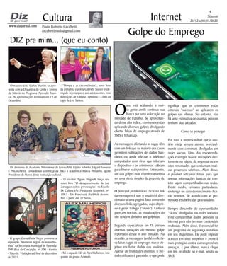 Niterói
21/12 a 08/01/2022
www.dizjornal.com
www.dizjornal.com
4
Cultura
Paulo Roberto Cecchetti
cecchettipaulo@gmail.com
Internet
DIZ pra mim... (que eu conto)
O
ano está acabando, e mui-
ta gente ainda continua sua
busca por uma colocação no
mercado de trabalho. Se aproveitan-
do desse alto índice, criminosos estão
aplicando diversos golpes divulgando
ofertas falsas de emprego através de
SMS e Whatssap.
As mensagens ofertando as vagas vêm
com um link que na maioria dos casos
permitem subtrações de dados ban-
cários ou ainda infectar o telefone/
computador com vírus que infectam
o dispositivo e os criminosos cobram
para liberar o dispositivo. Entretanto,
um dos golpes mais recentes aparenta
ser uma oferta simples de proposta de
emprego.
O principal problema ao clicar no link
da mensagem é que o usuário é dire-
cionado a uma página falsa contendo
diversos links agregados, cujo objeti-
vo é gerar tráfego (“views”). Embora
pareçam nocivas, as visualizações do
site rendem dinheiro aos golpistas.
Segundo especialistas em TI, existem
diversas variações do mesmo golpe
reportado desde o ano passado. Na
ocasião, a mensagem também oferta-
va falsas vagas de emprego, mas o ob-
jetivo era furtar dados dos usuários.
Apesar de finalidades distintas, o mé-
todo utilizado é parecido, o que pode
Golpe do Emprego
significar que os criminosos estão
obtendo “sucesso” ao aplicarem os
golpes nas vítimas. No entanto, não
há uma estimativa de quantas pessoas
tenham sido afetadas.
Como se proteger
Por isso, é imprescindível que o usu-
ário esteja sempre atento, principal-
mente com correntes divulgadas em
redes sociais. Uma das recomenda-
ções é sempre buscar inscrições dire-
tamente na página da empresa ou em
sites renomados que costumam reali-
zar processos seletivos. Além disso,
é possível adicionar filtros para que
apenas informações básicas de con-
tato sejam compartilhadas nas redes.
Deste modo, contatos particulares,
endereço ou data de nascimento fica-
rão restritos, de acordo com as per-
missões estabelecidas pelo usuário.
Sempre desconfie de oportunidades
“fáceis” divulgadas nas redes sociais e
evite compartilhar dados pessoais na
internet para não ter suas credenciais
roubadas. Além disso, é essencial ter
um programa de segurança instalado
em seu dispositivo. Ele pode impedir
acessos em sites suspeitos e proverá
mais proteção contra outras possíveis
ameaças. E por último, nunca clique
em link recebido no e-mail, whats ou
SMS.
- O maestro João Carlos Martins se apre-
senta com a Orquestra da Grota e Jovens
de Niterói no Programa Aprendiz Musi-
cal. As apresentações terminam em 19 de
Dezembro.
- “Pompa e as circunstâncias”, novo livro
da jornalista e poeta Gabriela Nasser ende-
reçado às crianças e aos adolescentes, traz
ilustrações de Fabiana Espindola e a foto da
capa de Leo Santos.
- Os diretores da Academia Niteroiense de Letras/ANL (Uyára Schiefer, Edgard Fonseca
e PRCecchetti), concedendo a entrega da placa à acadêmica Márcia Pessanha, agora
Presidente de Honra desta instituição cultural.
- O grupo Consciência Negra promove a
exposição “Mulheres negras da nossa his-
tória” na Secretaria Municipal de Fazenda/
SMF (Rua da Conceição, nº 100 - Centro
- Niterói). Visitação até final de dezembro
de 2021.
- O escritor Tigran Magnelli lança seu
novo livro “O desaparecimento de Joe
Zenaga e outras provocações” na Scuola
Di Cultura (Av. Presidente Roosevelt, nº
1063 - São Francisco), dia 04 de dezem-
bro, a partir das 17 horas.
- Taí a capa do CD de Alex Malheiros, inte-
grante do grupo Azimuth.
 