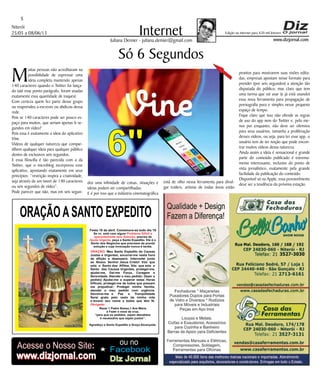 Niterói
25/05 a 08/06/13
www.dizjornal.com
5
InternetJuliana Demier - juliana.demier@gmail.com
ORAÇÃOASANTO EXPEDITO
Festa 19 de abril. Comemora-se todo dia 19
Se vc. está com algum
, precisa de
, peça a Santo Expedito. Ele é o
Santo dos Negócios que precisam de pronta
solução e cuja invocação nunca é tardia.
Problema Difícil e
aparentemente sem Solução
Ajuda Urgente
ORAÇÃO
Obrigado.
: Meu Santo Expedito da Causas
Justas e Urgentes, socorrei-me nesta hora
de aflição e desespero. Intercedei junto
ao Nosso Senhor Jesus Cristo! Vós que
sois o Santo dos Aflitos, Vós que sois o
Santo das Causas Urgentes, protegei-me,
ajudai-me, Dai-me Força, Coragem e
Serenidade. Atendei o meu pedido: (fazer o
pedido) Ajudai-me a superar estas Horas
Difíceis, protegei-me de todos que possam
me prejudicar; Protegei minha família,
atendei o meu pedido com urgência.
Devolvei-me a Paz a Tranqüilidade
Serei grato pelo resto da minha vida
e levarei seu nome a todos que têm fé.
Rezar 1 Padre Nosso,1 Ave Maria
e Fazer o sinal da cruz.
“para que os pedidos sejam atendidos
é necessário que sejam justos”.
Agradeço a Santo Expedito a Graça Alcançada.Santo Expedito
Acesse o Nosso Site:
www.dizjornal.com
Facebook
ou no
Diz Jornalwww.dizjornal.com
Edição na internet para 420 mil leitores
6"
Só 6 Segundos
M
uitas pessoas não acreditavam na
possibilidade de expressar uma
ideia completa mantendo apenas
140 caracteres quando o Twitter foi lança-
do (até esse ponto parágrafo, foram usadas
exatamente essa quantidade de toques).
Com certeza quem fez parte desse grupo
ou reaprendeu a escrever ou abdicou dessa
rede.
Pois se 140 caracteres pode ser pouco es-
paço para muitos, que seriam apenas 6 se-
gundos em vídeo?
Pois essa é exatamente a ideia do aplicativo
Vine.
Vídeos de qualquer natureza que compar-
tilhem qualquer ideia para qualquer público
dentro de exclusivos seis segundos.
E essa filosofia é tão parecida com a da
Twitter, que o microblog incorporou esse
aplicativo, apostando exatamente em seus
princípios: “restrição inspira a criatividade,
seja através de um tweet de 140 caracteres
ou seis segundos de vídeo”.
Pode parecer que não, mas em seis segun-
dos uma infinidade de coisas, situações e
ideias podem ser compartilhadas.
E é por isso que a indústria cinematográfica
está de olho nessa ferramenta para divul-
gar trailers, artistas de todas áreas estão
prontos para mostrarem suas visões edita-
das, empresas apostam nesse formato para
prender (por seis segundos) a atenção tão
disputada do público, mas claro que tem
uma turma que vai usar (e já está usando)
essa nova ferramenta para propagação de
pornografia pura e simples nesse pequeno
espaço de tempo.
Fique claro que isso não ofende as regras
de uso do app nem do Twitter e, pelo me-
nos por enquanto, não deve ser ofensivo
para seus usuários, tamanha a proliferação
desses vídeos, ou seja, para ter esse app, o
usuário tem de ter noção que pode encon-
trar muitos vídeos dessa natureza.
Ainda assim a ideia é sensacional e grande
parte do conteúdo publicado é extrema-
mente interessante, inclusive do ponto de
vista jornalístico, exatamente pela grande
facilidade da publicação do conteúdo.
Disponível só na Apple, essa provavelmente
deve ser a tendência da próxima estação.
 