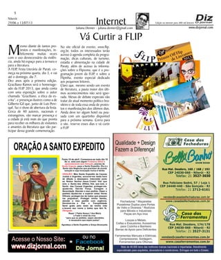Niterói
29/06 a 13/07/13
www.dizjornal.com
5
InternetJuliana Demier - juliana.demier@gmail.com
ORAÇÃOASANTO EXPEDITO
Festa 19 de abril. Comemora-se todo dia 19
Se vc. está com algum
, precisa de
, peça a Santo Expedito. Ele é o
Santo dos Negócios que precisam de pronta
solução e cuja invocação nunca é tardia.
Problema Difícil e
aparentemente sem Solução
Ajuda Urgente
ORAÇÃO
Obrigado.
: Meu Santo Expedito da Causas
Justas e Urgentes, socorrei-me nesta hora
de aflição e desespero. Intercedei junto
ao Nosso Senhor Jesus Cristo! Vós que
sois o Santo dos Aflitos, Vós que sois o
Santo das Causas Urgentes, protegei-me,
ajudai-me, Dai-me Força, Coragem e
Serenidade. Atendei o meu pedido: (fazer o
pedido) Ajudai-me a superar estas Horas
Difíceis, protegei-me de todos que possam
me prejudicar; Protegei minha família,
atendei o meu pedido com urgência.
Devolvei-me a Paz a Tranqüilidade
Serei grato pelo resto da minha vida
e levarei seu nome a todos que têm fé.
Rezar 1 Padre Nosso,1 Ave Maria
e Fazer o sinal da cruz.
“para que os pedidos sejam atendidos
é necessário que sejam justos”.
Agradeço a Santo Expedito a Graça Alcançada.Santo Expedito
Acesse o Nosso Site:
www.dizjornal.com
Facebook
ou no
Diz Jornalwww.dizjornal.com
Edição na internet para 480 mil leitores
Vá Curtir a FLIP
Mesmo diante de tantos pro-
testos e manifestações, in-
felizmente muitas vezes
com o uso desnecessário da violên-
cia, ainda há espaço para a ternura e
para a literatura.
A FLIP, Festa Literária de Parati, co-
meça na próxima quarta, dia 3, e vai
até o domingo, dia 7.
Dez anos após a primeira edição,
Graciliano Ramos será o homenage-
ado da FLIP 2013, que ainda conta
com uma exposição sobre o autor
chamada “Graciliano, a ética da es-
crita”, e presenças ilustres como a de
Gilberto Gil que, junto de Luis Pere-
quê, faz o show de abertura da festa.
Cerca de 40 autores, nacionais e
estrangeiros, vão marcar presença e
a cidade já está mais do que pronta
para receber os milhares de visitantes
e amantes da literatura que vão par-
ticipar dessa grande comemoração.
No site oficial do evento, www.flip.
org.br, todos os interessados terão
acesso à agenda completa da progra-
mação, dicas culturais, de turismo,
estadia e alimentação na cidade de
Paraty, além de acesso às informa-
ções sobre a Flipzona, que é a pro-
gramação jovem da FLIP, e sobre a
Flipinha, evento especial dedicado
aos pequenos leitores.
Claro que, mesmo sendo um evento
de literatura, a pauta maior dos últi-
mos acontecimentos não será igno-
rada. Mesas de debate especiais vão
tratar do atual momento político bra-
sileiro e de toda essa onda de protes-
tos e manifestações dos últimos dias.
Ainda deve ter algum hotel ou pou-
sada com um quartinho disponível
para a próxima semana. Corra para
o site, reserve esses dias e vá curtir
a FLIP.
 