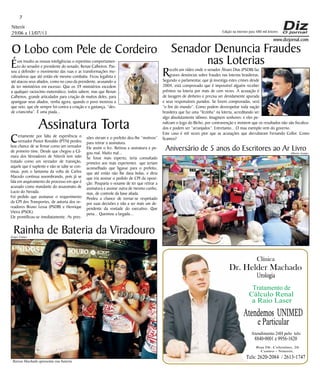 Niterói
29/06 a 13/07/13
www.dizjornal.com
Éum insulto as nossas inteligências o repentino comportamen-
to do senador e presidente do senado, Renan Calheiros. Pas-
sou a defender o movimento das ruas e as transformações mo-
ralizadoras que até então ele mesmo combatia. Ficou legalista e
até atacou seus aliados, como no caso da presidente, acusando-a
de ter ministérios em excesso. Que os 39 ministérios excedem
a qualquer raciocínio matemático, todos sabem; mas que Renan
Calheiros, grande articulador para criação de muitos deles, para
apaniguar seus aliados, venha agora, quando o povo mostrou a
que veio, que ele sempre foi contra a criação e a gastança, “des-
de criancinha”. É uma piada...
7
Dr. Helder Machado
Urologia
Tratamento de
Cálculo Renal
a Raio Laser
Rua Dr. Celestino, 26
Centro - Niterói.
Tels:2620-2084 /2613-1747
Clínica
Atendemos UNIMED
eParticular
Atendimento 24H pelo tels:
8840-0001e9956-1620
Edição na internet para 480 mil leitores
Senador Denuncia Fraudes
nas Loterias
Recebi um vídeo onde o senador Álvaro Dias (PSDB) faz
graves denúncias sobre fraudes nas loterias brasileiras.
Segundo o parlamentar, que já investiga estes crimes desde
2004, está comprovado que é impossível alguém receber
prêmios na loteria por mais de cem vezes. A acusação é
de lavagem de dinheiro e precisa ser devidamente apurada
e seus responsáveis punidos. Se forem comprovadas, será
“o fim do mundo”. Como podem desrespeitar toda nação
brasileira que faz uma “fezinha” na loteria, acreditando ser
algo absolutamente idôneo. Imaginem senhores: e eles pe-
nalizam o Jogo do Bicho, por contravenção e insistem que os resultados não são fiscaliza-
dos e podem ser “arranjados”. Entretanto... O mau exemplo vem do governo.
Este caso é mil vezes pior que as acusações que derrubaram Fernando Collor. Como
ficamos?
O Lobo com Pele de Cordeiro
Assinatura Torta
Certamente por falta de experiência o
vereador Pastor Ronaldo (PTN) perdeu
boa chance de se firmar como um vereador
de primeiro time. Desde que chegou a Câ-
mara dos Vereadores de Niterói tem sido
tratado como um vereador de transição,
aquele que é suplente e não se sabe se con-
tinua, pois o fantasma da volta de Carlos
Macedo continua assombrando, pois já se
fala em arquivamento do processo em que é
acusado como mandante do assassinato de
Lucio do Nevada.
Foi pedido que assinasse o requerimento
da CPI dos Transportes, de autoria dos ve-
readores Bruno Lessa (PSDB) e Henrique
Vieira (PSOL).
Ele prontificou-se imediatamente. As pres-
sões vieram e o prefeito deu-lhe “motivos”
para retirar a assinatura.
Ele assim o fez. Retirou a assinatura e pe-
gou mal. Muito mal...
Se fosse mais esperto, teria consultado
primeiro aos mais experientes que teriam
aconselhado que ligasse para o prefeito,
que até então não lhe dava bolas, e diria
que iria assinar o pedido de CPI da oposi-
ção. Pouparia o vexame de ter que retirar a
assinatura e assinar outra de mesmo cunho,
mas, de controle da base aliada.
Perdeu a chance de tornar-se respeitado
por suas decisões e não a ser mais um de-
pendente da vontade do executivo. Que
pena... Queimou a largada...
Aniversário de 5 anos do Escritores ao Ar Livro
Rainha de Bateria da Viradouro
Raissa Machado apresenta sua bateria
Sergio Gomes
Alberto Araújo
 