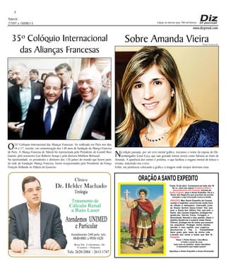 Niterói
27/07 a 10/08/13
www.dizjornal.com
7
Dr. Helder Machado
Urologia
Tratamento de
Cálculo Renal
a Raio Laser
Rua Dr. Celestino, 26
Centro - Niterói.
Tels:2620-2084 /2613-1747
Clínica
Atendemos UNIMED
eParticular
Atendimento 24H pelo tels:
8840-0001e9956-1620
Edição na internet para 700 mil leitores
ORAÇÃOASANTO EXPEDITO
Festa 19 de abril. Comemora-se todo dia 19
Se vc. está com algum
, precisa de
, peça a Santo Expedito. Ele é o
Santo dos Negócios que precisam de pronta
solução e cuja invocação nunca é tardia.
Problema Difícil e
aparentemente sem Solução
Ajuda Urgente
ORAÇÃO
Obrigado.
: Meu Santo Expedito da Causas
Justas e Urgentes, socorrei-me nesta hora
de aﬂição e desespero. Intercedei junto
ao Nosso Senhor Jesus Cristo! Vós que
sois o Santo dos Aﬂitos, Vós que sois o
Santo das Causas Urgentes, protegei-me,
ajudai-me, Dai-me Força, Coragem e
Serenidade. Atendei o meu pedido: (fazer o
pedido) Ajudai-me a superar estas Horas
Difíceis, protegei-me de todos que possam
me prejudicar; Protegei minha família,
atendei o meu pedido com urgência.
Devolvei-me a Paz a Tranqüilidade
Serei grato pelo resto da minha vida
e levarei seu nome a todos que têm fé.
Rezar 1 Padre Nosso,1 Ave Maria
e Fazer o sinal da cruz.
“para que os pedidos sejam atendidos
é necessário que sejam justos”.
Agradeço a Santo Expedito a Graça Alcançada.Santo Expedito
35º Colóquio Internacional
das Alianças Francesas
O35º Colóquio internacional das Alianças Francesas foi reallizado em Paris nos dias
16 e 17, recente, em comemoração dos 130 anos de fundação da Aliança Francesa
de Paris. A Aliança Francesa de Niterói foi representada pelo Presidente do Comitê Rivo
Gianini, pelo tesoureiro Luiz Roberto Araujo e pela diretora Sthefánie Brémaud.
Na oportunidade, os presidentes e diretores dos 126 países do mundo que fazem parte
da rede da Fundação Aliança Francesa, foram recepcionados pelo Presidente da França
François Hollande no Palácio do Governo.
Sobre Amanda Vieira
Na edição passada, por um erro mental gráfico, trocamos o nome da esposa do De-
sembargador Cesar Cury, que saiu gravado (várias vezes) como Adriana ao invés de
Amanda. A aparência dos nomes é próxima, o que facilitou o engano mental de leitura e
revisão, induzindo-nos a erro.
Enfim, me penitencio colocando a grafia e a imagem onde sempre deveriam estar.
Ulisses Franceschi
 