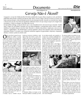 3
Niterói
26/10 a 09/11/13

Documento

Edição na internet para 900 mil leitores

www.dizjornal.com

dizjornal@gmail.com

Cerveja Não é Álcool?
A pergunta é: cerveja não é bebida alcoólica? Os limites estabelecidos em graus etílicos enquadra-se na lei, permitindo a
publicidade indiscriminada, vendendo uma ideia de saúde, beleza, sucesso e alegria. Tudo que um jovem se encanta e que
todas as pessoas desejam, a ideia da felicidade através de uma intoxicação dourada. Associam-na a uma bela loura, fogosa
e cheia de amor para dar. Esta mistura de ingredientes subliminares fazem com que crianças cresçam com a imagem suave
encantadora, e muitos se entregam e não sabem lidar com ela.
Cerveja também embriaga, cerveja tem álcool e que é, com o beneplácito da lei, mais nociva do que a maconha. ‘Canabis
Sativa’ é ilegal e faz mal também. Entretanto, por seus efeitos letargiantes, o principal dano inicial e visível é a apatia, a
indolência e ao explícito desejo de não fazer nada. Maconha é o caminho mais próximo e rápido para o ócio ou se desejarem a “vagabundagem”. Por desinformação, as pessoas aplaudem o álcool como entremeio social e desconhecem a
capacidade excitante e, em muitos casos, despertam sentimentos negativos de agressividade e depressão, comparações
doentias e remetem a perda do controle social.

O

nde existe álcool, sempre há a possibilidade de conflito. A cerveja,
tão festejada, tem este ingrediente.
Como é leve, permite o uso por muitas horas e em certos grupos, a perda do controle
generalizado se faz naturalmente. Nestes
lugares a expectativa de brigas é sempre
alta. Entretanto, nunca ninguém ouviu falar
que após o uso da maconha, os usuários
praticaram atos de violência, brigaram entre
si, ou foram ao menos tirar satisfações de
um desafeto. Não existem registros destas
práticas, pois a maconha é impeditivo até
para pensamentos mais concretos. Há fuga
de ideias e o usuário, da forma mais despojada possível, não deseja nada, não quer
fazer nada, além de “curtir o barato” que é
esta insólita maneira de não fazer absolutamente nada!

Aos olhos da lei e incentivada pela propaganda americana, os empresários preocupados com a produção do algodão,
demonizaram a planta pois as suas fibras
produzem o caiamo, que é um tecido mais
resistente e poderia pôr em perigo os negócios do algodão no século passado.
Hoje, em alguns países, está sendo usada
em doses adequadas, como remédio, como
sedativo contra o mal-estar das radiações
na cura do câncer e na quimioterapia. Para
isto, ela se presta bem. Produz o tal relaxamento e o sentimento de quietude, tão
necessário a quem passa pelas agruras de
um tratamento do câncer.
A verdade, é que as “verdades” são pro-

duzidas por interesses econômicos e após
algum tempo toda mentira é aceita como
verdade, pelo menos por ignorância da realidade. O “lobe” das empresas de bebidas
é muito poderoso envolve uma próspera indústria que gera milhares de empregos , diretos e indiretos, além de muitos impostos
e gordas contribuições para os políticos na
hora das eleições. Daí, o que era mentira,
vira verdade, e a dura verdade, vira mentira; quando não vira crime, vide o uso da
maconha.

O que ninguém se propõe a discutir é o
custo público e privado da saúde, nos casos
de alcoolismo. O alcoolista é muito mais difícil de tratar e conviver que qualquer usuário de drogas, como maconha, anfetaminas
e outras sintéticas leves.
Quanto o Estado gasta? São números acobertados e toda atenção é desviada em
outras “planilhas”. A criminalização da
maconha é outro ingrediente nefasto. Gera
matança de jovens, custos imensos em manutenção de presos, muitos deles pequenos infratores, que misturados a criminosos
verdadeiros, vão ser recrutados e aprender
como ser um perigoso criminoso de verdade. Aí, a sociedade apavorada, protesta
contra a insegurança e medo da bandidagem.
O Ministério Público do Estado de São
Paulo quer mobilizar a sociedade, por meio

de um abaixo-assinado, para enquadrar as
cervejas na lei restringe a publicidade dos
produtos. Atualmente, apenas bebidas com
mais de 13° graus são consideradas “alcoólicas” e têm as propagandas e patrocínios
limitados como os cigarros.
O que precisamos fazer é uma longa e
exaustiva discussão sobre as nossas políticas
públicas de segurança, passando inclusive
por questões como estas. Carceragem desnecessárias, custo com repressão a usuários
de maconha, corrupção endêmica nas favelas e agora também nas classes dominantes;
classificar os riscos de cada droga e aplicar
as políticas de
controle, muito mais educativas do que
repressivas.
Droga faz mal.
Qualquer uma,
entretanto,
existem valores
e é possível se
aplicar a política de redução de danos. É uma questão
matemática. Usar o que é melhor e com um
custo mais barato. Vamos reduzir violência
e despropositadas políticas de repressão,
recheadas de “arregos” e malditas propinas. Estas políticas de repressão servem
mais a quem reprime do que aos benefícios
da sociedade. São fontes de corrupção. Vamos discutir o álcool com mais atenção.
A campanha "Cerveja também é álcool",
está oficialmente lançada, propõe a alteração da Lei Federal 9.294/96. O artigo
define que fumígeros, bebidas alcoólicas
(acima de 13°), medicamentos, terapias e
defensivos agrícolas não podem patrocinar atividades culturais e esportivas, fazer
merchandising e propaganda pela internet,
entre outras limitações.

Os anúncios também não poderão ter apelo na sexualidade das pessoas, “insinuando
o aumento de virilidade ou feminilidade de
pessoas fumantes”, segundo artigo terceiro
da Lei 9.294 de 1994.
Caso a lei venha a ser aprovada, as propagandas de cerveja não poderão sugerir o
consumo exagerado ou irresponsável, nem
a indução ao bem-estar ou saúde, ou fazer
associação a celebrações cívicas ou religiosas. As peças também não vão poder indicar que o produto tenha propriedades calmantes ou estimulantes, ou que de alguma
forma reduzam a fadiga ou a tensão.

Por esta permissividade, as ruas e bares estão cheios de adolescente menores, consumindo cerveja como se fosse refrigerante.
A fiscalização é insuficiente e para os donos
de bares é um encargo melindroso, pois o
adolescente de 17 ou de 18 anos têm a
mesma aparência. Ninguém quer ser anticomercial, pedindo documentos a “clientes”.
O Estado é falho e a lei é torta. Precisa evoluir e fiscalizar, onde deve ser fiscalizado.
Polícia Militar foi feita para policiar e não
deve se auto investir em poderes que não
são da sua alçada e nem mesmo têm o mínimo preparo para estas ações. Quem vive
errado é o Estado. A população deve ser
protegida e informada para que a lei possa
ser cumprida, legitimamente.

 