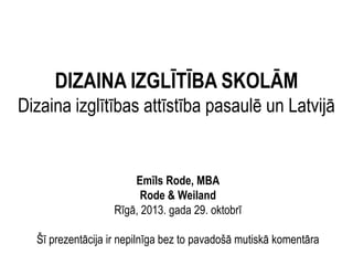 DIZAINA IZGLĪTĪBA SKOLĀM
Dizaina izglītības attīstība pasaulē un Latvijā

Emīls Rode, MBA
Rode & Weiland
Rīgā, 2013. gada 29. oktobrī
Šī prezentācija ir nepilnīga bez to pavadošā mutiskā komentāra

 
