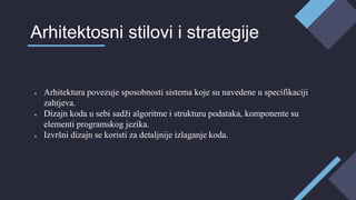 ● Arhitektura povezuje sposobnosti sistema koje su navedene u specifikaciji
zahtjeva.
● Dizajn koda u sebi sadži algoritme i strukturu podataka, komponente su
elementi programskog jezika.
● Izvršni dizajn se koristi za detaljnije izlaganje koda.
Arhitektosni stilovi i strategije
 