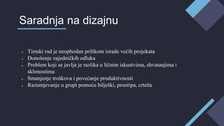 ● Timski rad je neophodan prilikom izrade većih projekata
● Donošenje zajedničkih odluka
● Problem koji se javlja je razlika u ličnim iskustvima, shvatanjima i
sklonostima
● Smanjenje troškova i povećanje produktivnosti
● Razumjevanje u grupi pomoću bilješki, prootipa, crteža
Saradnja na dizajnu
 