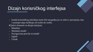 ● Izrada korisničkog interfejsa može biti nezgodna jer se stilovi, percepcije, kao
i razumjevanja razlikuju od osobe do osobe.
Ključni elementi za dizajn interjesa:
● Metafore
● Mentalni model
● Navigaciona pravila za model
● Izgled
● Utisak
Dizajn korisničkog interfejsa
 