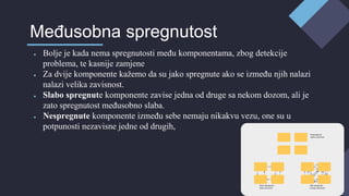 ● Bolje je kada nema spregnutosti među komponentama, zbog detekcije
problema, te kasnije zamjene
● Za dvije komponente kažemo da su jako spregnute ako se između njih nalazi
nalazi velika zavisnost.
● Slabo spregnute komponente zavise jedna od druge sa nekom dozom, ali je
zato spregnutost međusobno slaba.
● Nespregnute komponente između sebe nemaju nikakvu vezu, one su u
potpunosti nezavisne jedne od drugih,
Međusobna spregnutost
 