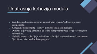 ● kada kažemo kohezija mislimo na unutrašnji „ljepak“ od kojeg se pravi
komponenta.
● Kohezivne komponente – njihovi elementi imaju istu namjenu
● Osnovni cilj svakog dizajna je da svaka komponenta bude što je više moguće
kohezitivna.
● Najlošiji stepen kohezije je koincident kohezije i u njemu imamo komponente
čije dijelovi nisu međusobno spregnuti.
Unutrašnja kohezija modula
 