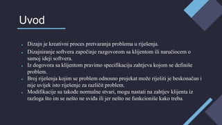 ● Dizajn je kreativni proces pretvaranja problema u riješenja.
● Dizajniranje softvera započinje razgovorom sa klijentom ili naručiocem o
samoj ideji softvera.
● Iz dogovora sa klijentom pravimo specifikaciju zahtjeva kojom se definiše
problem.
● Broj riješenja kojim se problem odnosno projekat može riješiti je beskonačan i
nije uvijek isto riješenje za različit problem.
● Modifikacije su takođe normalne stvari, mogu nastati na zahtjev klijenta iz
razloga što im se nešto ne sviđa ili jer nešto ne funkcioniše kako treba.
Uvod
 
