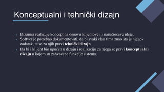 ● Dizajner realizuje koncept na osnovu klijentove ili naručioceve ideje.
● Softver je potrebno dokumentovati, da bi svaki član tima znao šta je njegov
zadatak, te se za njih pravi tehnički dizajn
● Da bi i klijent bio upućen u dizajn i realizaciju za njega se pravi konceptualni
dizajn u kojem su zahvaćene funkcije sistema.
Konceptualni i tehnički dizajn
 