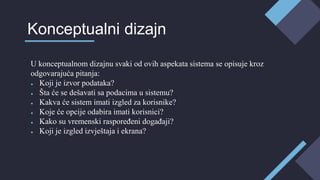 U konceptualnom dizajnu svaki od ovih aspekata sistema se opisuje kroz
odgovarajuća pitanja:
● Koji je izvor podataka?
● Šta će se dešavati sa podacima u sistemu?
● Kakva će sistem imati izgled za korisnike?
● Koje će opcije odabira imati korisnici?
● Kako su vremenski raspoređeni događaji?
● Koji je izgled izvještaja i ekrana?
Konceptualni dizajn
 