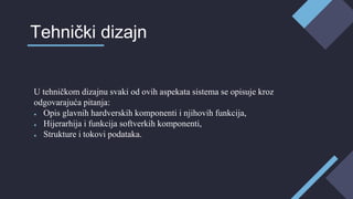 U tehničkom dizajnu svaki od ovih aspekata sistema se opisuje kroz
odgovarajuća pitanja:
● Opis glavnih hardverskih komponenti i njihovih funkcija,
● Hijerarhija i funkcija softverkih komponenti,
● Strukture i tokovi podataka.
Tehnički dizajn
 
