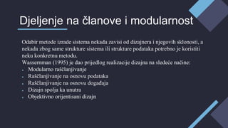 Odabir metode izrade sistema nekada zavisi od dizajnera i njegovih sklonosti, a
nekada zbog same strukture sistema ili strukture podataka potrebno je koristiti
neku konkretnu metodu.
Wassernman (1995) je dao prijedlog realizacije dizajna na sledeće načine:
● Modularno raščlanjivanje
● Raščlanjivanje na osnovu podataka
● Raščlanjivanje na osnovu događaja
● Dizajn spolja ka unutra
● Objektivno orijentisani dizajn
Djeljenje na članove i modularnost
 