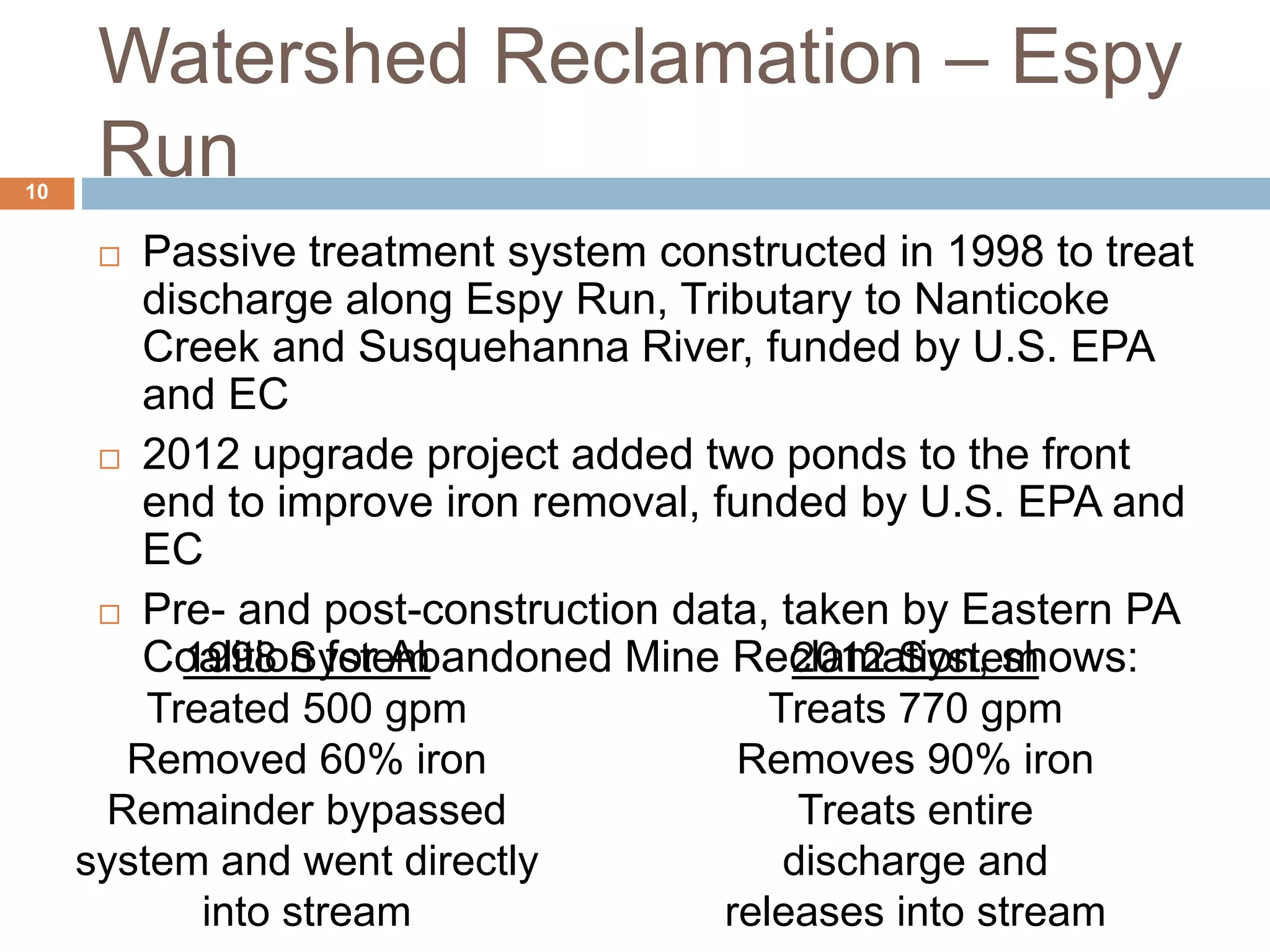 Watershed Reclamation – Espy
Run
 Passive treatment system constructed in 1998 to treat
discharge along Espy Run, Tributary to Nanticoke
Creek and Susquehanna River, funded by U.S. EPA
and EC
 2012 upgrade project added two ponds to the front
end to improve iron removal, funded by U.S. EPA and
EC
 Pre- and post-construction data, taken by Eastern PA
Coalition for Abandoned Mine Reclamation, shows:1998 System
Treated 500 gpm
Removed 60% iron
Remainder bypassed
system and went directly
into stream
2012 System
Treats 770 gpm
Removes 90% iron
Treats entire
discharge and
releases into stream
10
 