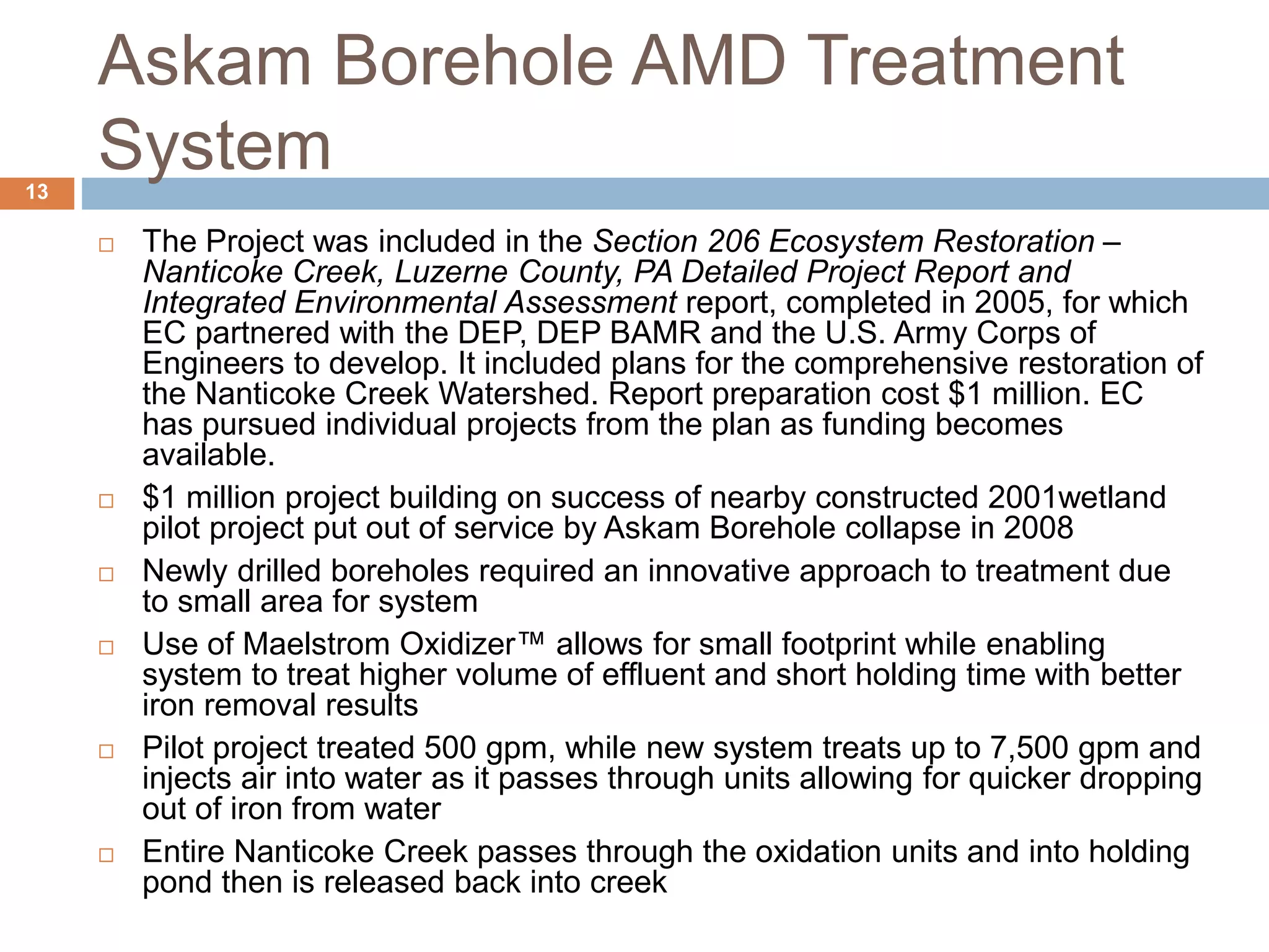 Askam Borehole AMD Treatment
System
 The Project was included in the Section 206 Ecosystem Restoration –
Nanticoke Creek, Luzerne County, PA Detailed Project Report and
Integrated Environmental Assessment report, completed in 2005, for which
EC partnered with the DEP, DEP BAMR and the U.S. Army Corps of
Engineers to develop. It included plans for the comprehensive restoration of
the Nanticoke Creek Watershed. Report preparation cost $1 million. EC
has pursued individual projects from the plan as funding becomes
available.
 $1 million project building on success of nearby constructed 2001wetland
pilot project put out of service by Askam Borehole collapse in 2008
 Newly drilled boreholes required an innovative approach to treatment due
to small area for system
 Use of Maelstrom Oxidizer™ allows for small footprint while enabling
system to treat higher volume of effluent and short holding time with better
iron removal results
 Pilot project treated 500 gpm, while new system treats up to 7,500 gpm and
injects air into water as it passes through units allowing for quicker dropping
out of iron from water
 Entire Nanticoke Creek passes through the oxidation units and into holding
pond then is released back into creek
13
 