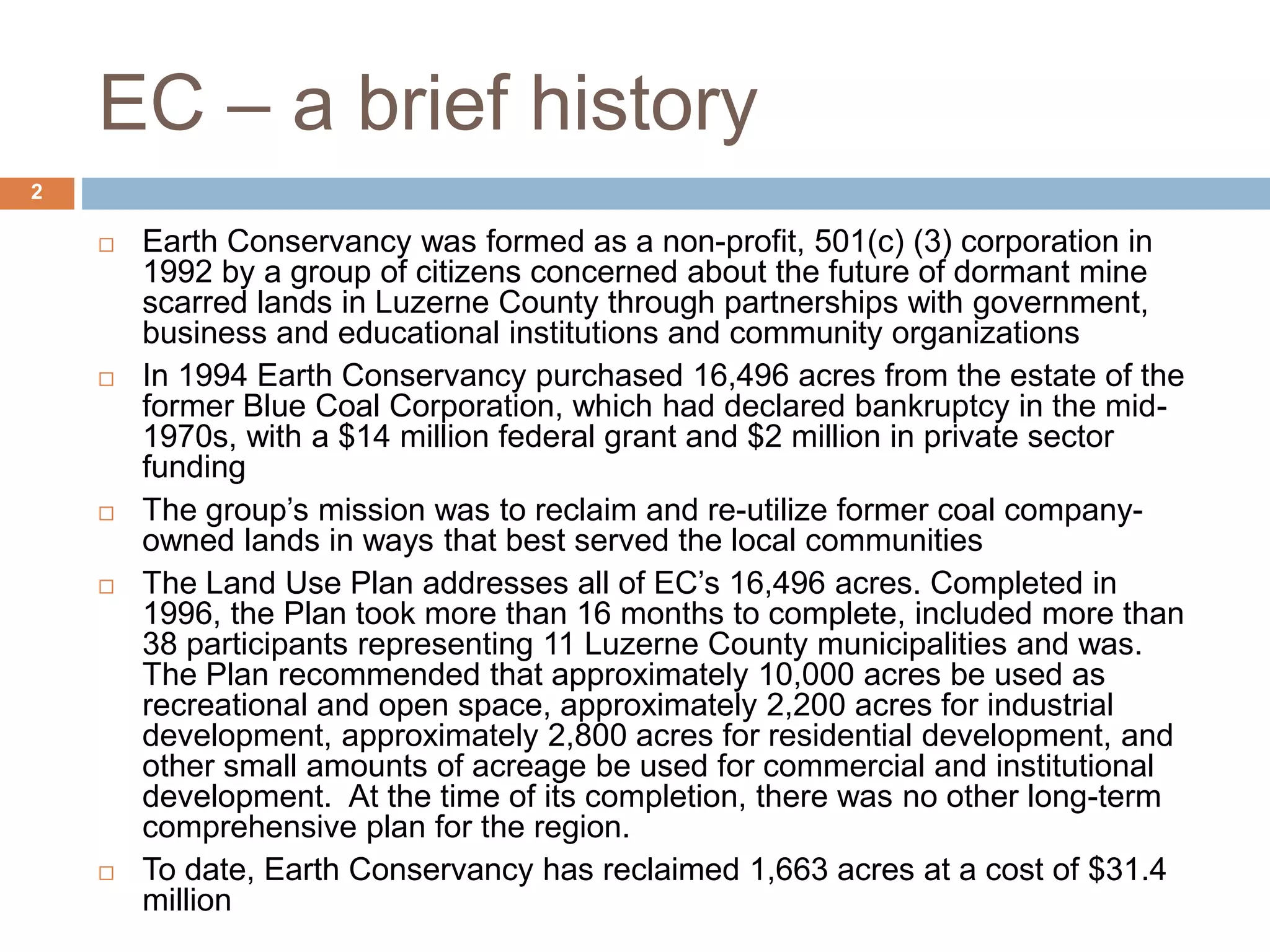 EC – a brief history
 Earth Conservancy was formed as a non-profit, 501(c) (3) corporation in
1992 by a group of citizens concerned about the future of dormant mine
scarred lands in Luzerne County through partnerships with government,
business and educational institutions and community organizations
 In 1994 Earth Conservancy purchased 16,496 acres from the estate of the
former Blue Coal Corporation, which had declared bankruptcy in the mid-
1970s, with a $14 million federal grant and $2 million in private sector
funding
 The group’s mission was to reclaim and re-utilize former coal company-
owned lands in ways that best served the local communities
 The Land Use Plan addresses all of EC’s 16,496 acres. Completed in
1996, the Plan took more than 16 months to complete, included more than
38 participants representing 11 Luzerne County municipalities and was.
The Plan recommended that approximately 10,000 acres be used as
recreational and open space, approximately 2,200 acres for industrial
development, approximately 2,800 acres for residential development, and
other small amounts of acreage be used for commercial and institutional
development. At the time of its completion, there was no other long-term
comprehensive plan for the region.
 To date, Earth Conservancy has reclaimed 1,663 acres at a cost of $31.4
million
2
 