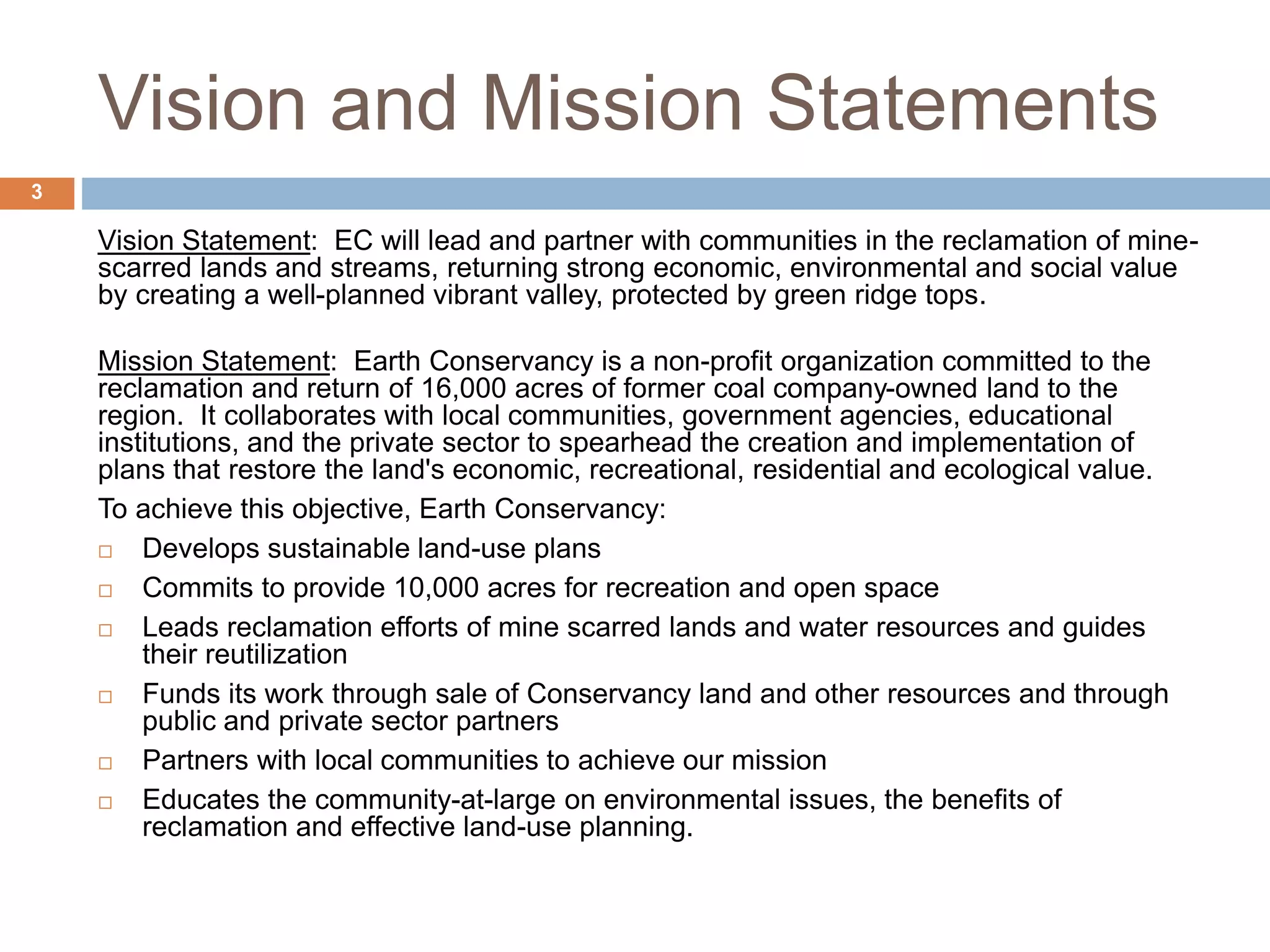 Vision and Mission Statements
Vision Statement: EC will lead and partner with communities in the reclamation of mine-
scarred lands and streams, returning strong economic, environmental and social value
by creating a well-planned vibrant valley, protected by green ridge tops.
Mission Statement: Earth Conservancy is a non-profit organization committed to the
reclamation and return of 16,000 acres of former coal company-owned land to the
region. It collaborates with local communities, government agencies, educational
institutions, and the private sector to spearhead the creation and implementation of
plans that restore the land's economic, recreational, residential and ecological value.
To achieve this objective, Earth Conservancy:
 Develops sustainable land-use plans
 Commits to provide 10,000 acres for recreation and open space
 Leads reclamation efforts of mine scarred lands and water resources and guides
their reutilization
 Funds its work through sale of Conservancy land and other resources and through
public and private sector partners
 Partners with local communities to achieve our mission
 Educates the community-at-large on environmental issues, the benefits of
reclamation and effective land-use planning.
3
 