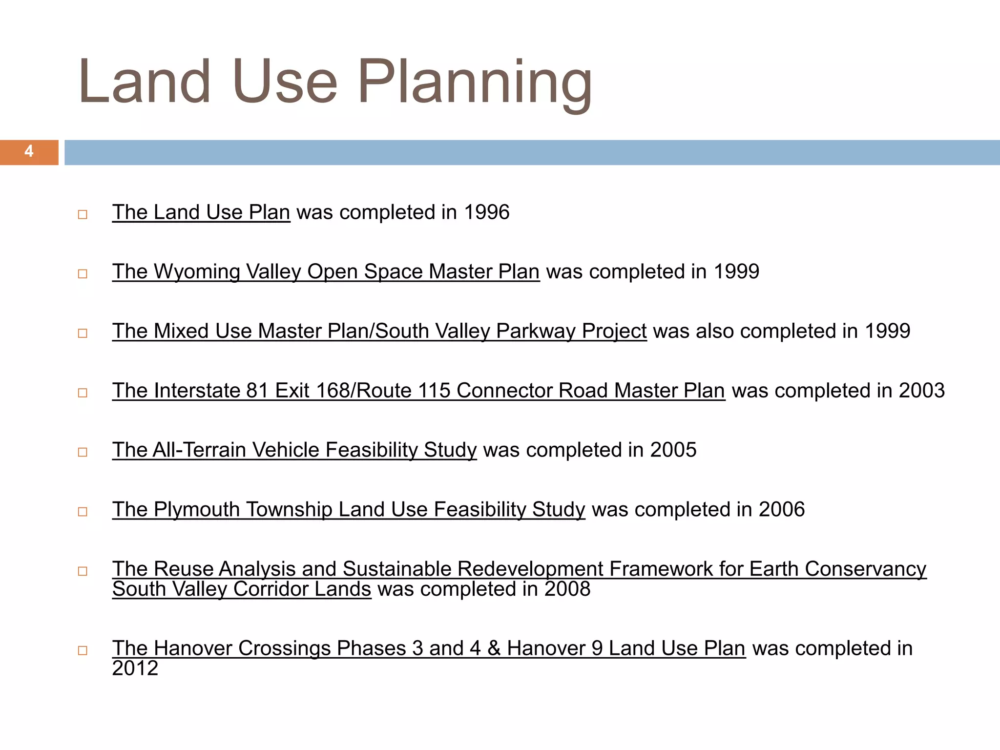 Land Use Planning
 The Land Use Plan was completed in 1996
 The Wyoming Valley Open Space Master Plan was completed in 1999
 The Mixed Use Master Plan/South Valley Parkway Project was also completed in 1999
 The Interstate 81 Exit 168/Route 115 Connector Road Master Plan was completed in 2003
 The All-Terrain Vehicle Feasibility Study was completed in 2005
 The Plymouth Township Land Use Feasibility Study was completed in 2006
 The Reuse Analysis and Sustainable Redevelopment Framework for Earth Conservancy
South Valley Corridor Lands was completed in 2008
 The Hanover Crossings Phases 3 and 4 & Hanover 9 Land Use Plan was completed in
2012
4
 