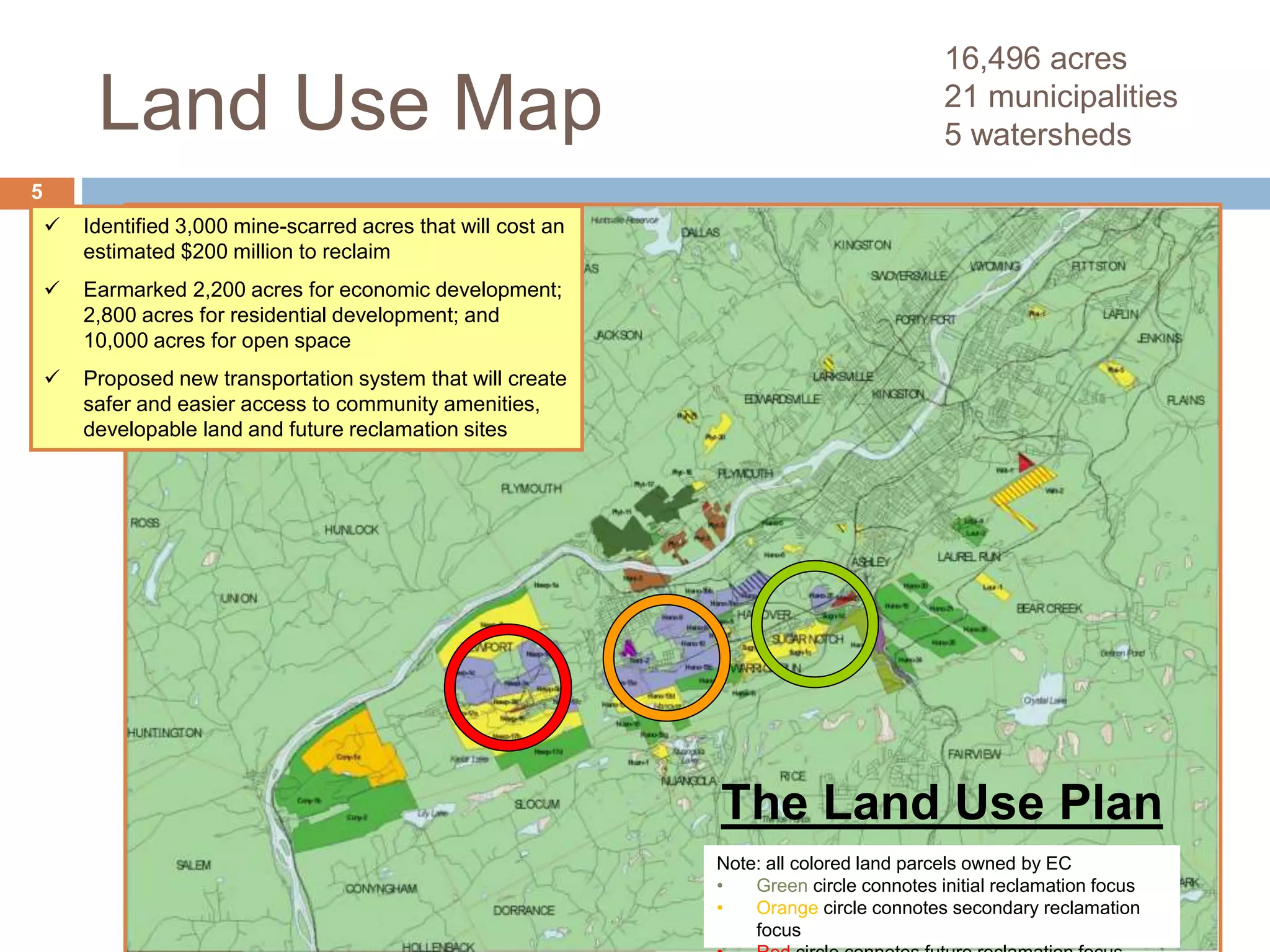 Land Use Map
16,496 acres
21 municipalities
5 watersheds
5
 Identified 3,000 mine-scarred acres that will cost an
estimated $200 million to reclaim
 Earmarked 2,200 acres for economic development;
2,800 acres for residential development; and
10,000 acres for open space
 Proposed new transportation system that will create
safer and easier access to community amenities,
developable land and future reclamation sites
The Land Use Plan
Note: all colored land parcels owned by EC
• Green circle connotes initial reclamation focus
• Orange circle connotes secondary reclamation
focus
 