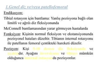 1.Genel diz ve/veya patellofemoral 
Endikasyon: 
Tibial rotasyon için bantlama: Yanlış pozisyona bağlı olan 
limitli ve ağrılı diz fleksiyonunda 
McConnell bantlamasından yarar görmeyen hastalarda 
Fonksiyon: Kişinin normal fleksiyon ve ekstansiyonunda 
pozisyonel hataları düzeltir. Tibianın internal rotasyonu 
ile patellanın femoral çentikteki hareketi düzelir. 
Pozisyon: Kişi 5-10 derece diz fleksiyonda ve 
ayaktadır. Ayağını inversiyona ve tibiayı mümkün 
olduğunca internal rotasyonda pozisyonlar. 
 