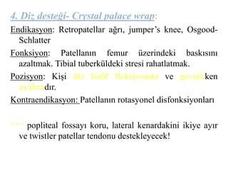 4. Diz desteği- Crystal palace wrap: 
Endikasyon: Retropatellar ağrı, jumper’s knee, Osgood- 
Schlatter 
Fonksiyon: Patellanın femur üzerindeki baskısını 
azaltmak. Tibial tuberküldeki stresi rahatlatmak. 
Pozisyon: Kişi diz hafif fleksiyonda ve gevşekken 
ayaktadır. 
Kontraendikasyon: Patellanın rotasyonel disfonksiyonları 
*** popliteal fossayı koru, lateral kenardakini ikiye ayır 
ve twistler patellar tendonu destekleyecek! 
 