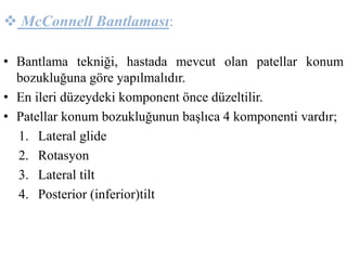  McConnell Bantlaması: 
• Bantlama tekniği, hastada mevcut olan patellar konum 
bozukluğuna göre yapılmalıdır. 
• En ileri düzeydeki komponent önce düzeltilir. 
• Patellar konum bozukluğunun başlıca 4 komponenti vardır; 
1. Lateral glide 
2. Rotasyon 
3. Lateral tilt 
4. Posterior (inferior)tilt 
 
