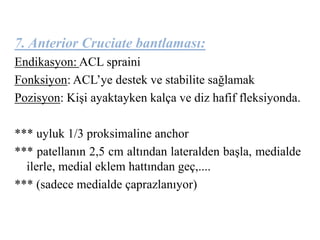 7. Anterior Cruciate bantlaması: 
Endikasyon: ACL spraini 
Fonksiyon: ACL’ye destek ve stabilite sağlamak 
Pozisyon: Kişi ayaktayken kalça ve diz hafif fleksiyonda. 
*** uyluk 1/3 proksimaline anchor 
*** patellanın 2,5 cm altından lateralden başla, medialde 
ilerle, medial eklem hattından geç,.... 
*** (sadece medialde çaprazlanıyor) 
 