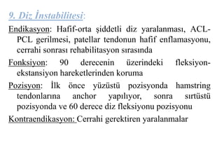 9. Diz İnstabilitesi: 
Endikasyon: Hafif-orta şiddetli diz yaralanması, ACL-PCL 
gerilmesi, patellar tendonun hafif enflamasyonu, 
cerrahi sonrası rehabilitasyon sırasında 
Fonksiyon: 90 derecenin üzerindeki fleksiyon-ekstansiyon 
hareketlerinden koruma 
Pozisyon: İlk önce yüzüstü pozisyonda hamstring 
tendonlarına anchor yapılıyor, sonra sırtüstü 
pozisyonda ve 60 derece diz fleksiyonu pozisyonu 
Kontraendikasyon: Cerrahi gerektiren yaralanmalar 
 