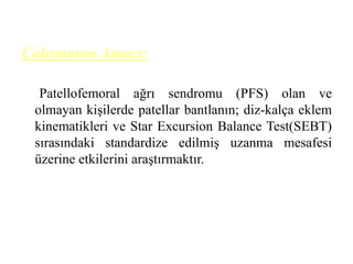 Çalışmanın Amacı: 
Patellofemoral ağrı sendromu (PFS) olan ve 
olmayan kişilerde patellar bantlanın; diz-kalça eklem 
kinematikleri ve Star Excursion Balance Test(SEBT) 
sırasındaki standardize edilmiş uzanma mesafesi 
üzerine etkilerini araştırmaktır. 
 