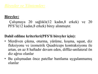 Bireyler ve Yöntemler: 
Bireyler: 
Çalışmaya 20 sağlıklı(12 kadın,8 erkek) ve 20 
PFS’li(12 kadın,8 erkek) birey alınmıştır. 
Dahil edilme kriterleri(PFS’li bireyler için): 
• Merdiven çıkma, oturma, yürüme, koşma, squat, diz 
fleksiyonu ve izometrik Quadriceps kontraksiyonu ile 
artan, en az 8 haftadır devam eden, diffüz-unilateral ön 
diz ağrısı olanlar 
• Bu çalışmadan önce patellar bantlama uygulanmamış 
olanlar 
 