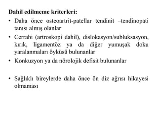 Dahil edilmeme kriterleri: 
• Daha önce osteoartrit-patellar tendinit –tendinopati 
tanısı almış olanlar 
• Cerrahi (artroskopi dahil), dislokasyon/subluksasyon, 
kırık, ligamentöz ya da diğer yumuşak doku 
yaralanmaları öyküsü bulunanlar 
• Konkuzyon ya da nörolojik defisit bulunanlar 
• Sağlıklı bireylerde daha önce ön diz ağrısı hikayesi 
olmaması 
 