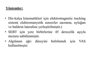 Yöntemler: 
• Diz-kalça kinematikleri için elektromagnetic tracking 
sistem( elektromanyetik sensorler sacruma, uyluğun 
ve baldırın lateraline yerleştirilmiştir.) 
• SEBT için yere birbirlerine 45 derecelik açıyla 
mezura sabitlenmiştir. 
• Algılanan ağrı düzeyini belirlemek için VAS 
kullanılmıştır. 
 