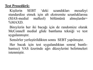 Test Prosedürü: 
Kişilerin SEBT ‘deki uzandıkları mesafeyi 
standardize etmek için alt ekstremite uzunluklarına 
(SIAS-medial malleol) bölümünü almışlardır= 
%MAXD. 
Bireylerin her iki bacağı için de randomize olarak 
McConnell medial glide bantlama tekniği ve test 
uygulanmıştır. 
Sensörler yerleştirildikten sonra SEBT yapılmıştır. 
Her bacak için test uygulandıktan sonra( bantlı-bantsız) 
VAS üzerinde ağrı düzeylerini belirtmeleri 
istenmiştir. 
 