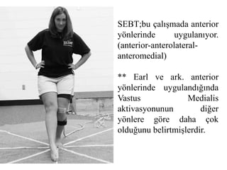 SEBT;bu çalışmada anterior 
yönlerinde uygulanıyor. 
(anterior-anterolateral-anteromedial) 
** Earl ve ark. anterior 
yönlerinde uygulandığında 
Vastus Medialis 
aktivasyonunun diğer 
yönlere göre daha çok 
olduğunu belirtmişlerdir. 
 